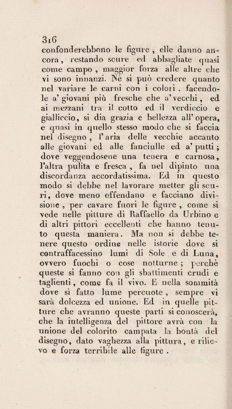 confonderebbono le figure , elle danno aii-^ cora 5 restando scure ed abbagliate quasi come campo , maggior forza alle altre che vi sono innanzi. INè si può credere quanto nel variare le carni con i colori . facendo¬ le a’giovani più fresche che a’vecchi, ed ai mezzani tra il cotto ed il verdiccio e gialliccio, si dia grazia e bellezza all’opera, e quasi in quello stesso modo che si faccia nel disegno , l’aria delle vecchie accanto alle giovani ed alle fanciulle ed a’ putti ; dove veggendosene una tenera e carnosa, l’altra pulita e fresca , fa nel dipinto una discordanza accordatissima. Ed in questo modo si debbe nel lavorare metter gli scu¬ ri, dove meno offendano e facciano divi¬ sione , per cavare fuori le figure , come si vede nelle pitture di Raffaello da Urbino e di altri pittori eccellenti che hanno tenu¬ to questa maniera. Ma non si debbe te¬ nere questo ordine nelle istorie dove si contraffacessino lumi di Sole e di Luna, ovvero fuochi o cose notturne ; perchè queste si fanno con gli sbattimenti crudi e taglienti, come fa il vivo. E nella sommità dove sì fatto lume percuote , sempre vi sarà dolcezza ed unione. Ed in quelle pit¬ ture che avranno queste parti si conoscerà, che la intelligenza del piitore avrà con la unione del colorito campata la bontà del disegno, dato vaghezza alla pittura, e rilie¬ vo e forza terribile alle ligure .