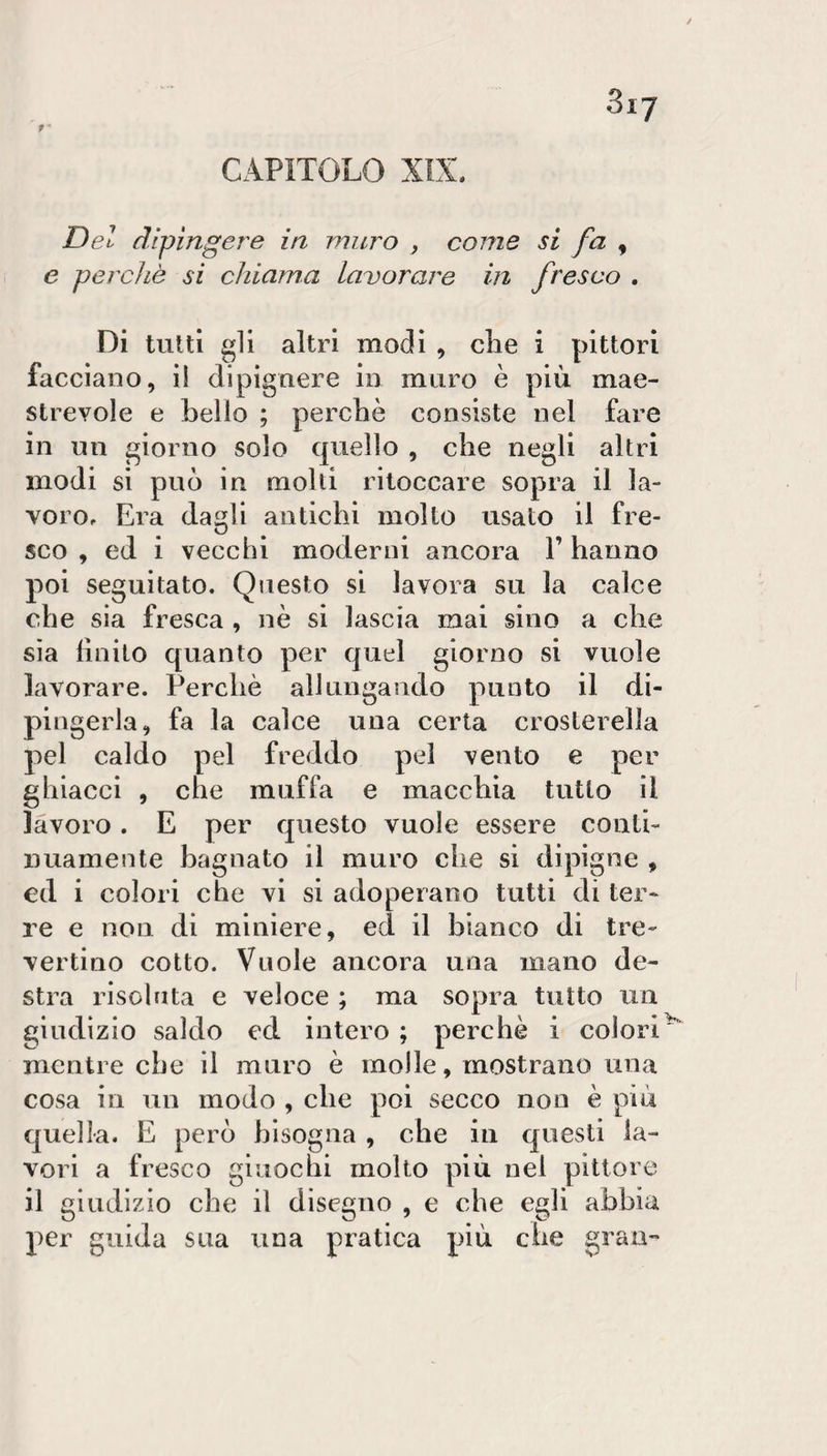 CAPITOLO XIS. Del dipingere in muro , come si fa , e perchè si chiama lavorare in fresco . Di tutti gli altri modi , che i pittori facciano, il dipignere in muro è più mae¬ strevole e hello ; perchè consiste nel fare in un giorno solo quello , che negli altri modi si può in molti ritoccare sopra il la¬ voro. Era dagli antichi molto usato il fre¬ sco , ed i vecchi moderni ancora l’hanno poi seguitato. Questo si lavora su la calce che sia fresca , nè si lascia mai sino a che sìa finito quanto per quel giorno si vuole lavorare. Perchè allungando punto il di¬ pingerla, fa la calce una certa crosterella pel caldo pel freddo pel vento e per ghiacci , che muffa e macchia tutto il lavoro. E per questo vuole essere conti¬ nuamente bagnato il muro che si dipigne , ed i colori che vi si adoperano tutti di ter¬ re e non di miniere, ed il bianco di tre- vertino cotto. Vuole ancora una mano de¬ stra risolata e veloce ; ma sopra tutto un giudìzio saldo ed intero ; perchè i colori mentre che il muro è molle, mostrano una cosa in un modo , che poi secco non è più quella. E però bisogna , che in questi la¬ vori a fresco giuochi molto più nel pittore il giudizio che il disegno , e che egli abbia per guida sua una pratica più che gran-