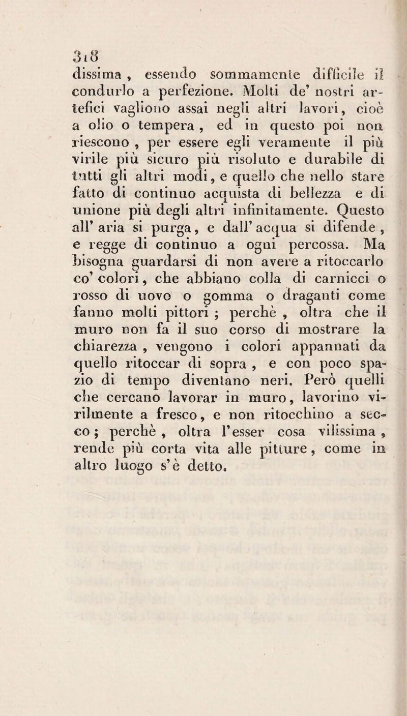 dissima , essendo sommamente diflicììe il condurlo a perfezione. Molti de’ nostri ar¬ tefici vagììono assai negli altri lavori, cioè a olio o tempera, ed in questo poi non riescono , per essere egli veramente il più virile più sicuro più risoluto e durabile di tutti gli altri modi, e quello che nello stare fatto di continuo acquista di bellezza e di unione più degli alti-i infinitamente. Questo all’ aria si purga, e dall’ acqua si difende , e regge di continuo a ogni percossa. Ma bisogna guardarsi di non avere a ritoccarlo co’ colori, che abbiano colla di carnicci o rosso di uovo o gomma o draganti come fanno molti pittori ; perchè , oltra che il muro non fa il suo corso di mostrare la chiarezza , vengono i colori appannati da quello ritoccar di sopra , e con poco spa¬ zio di tempo diventano neri. Però quelli che cercano lavorar in muro, lavorino vi¬ rilmente a fresco, e non ritocchino a sec¬ co ; perchè, oltra Tesser cosa vilissima, rende più corta vita alle pitture, come in altro luogo s’è detto.