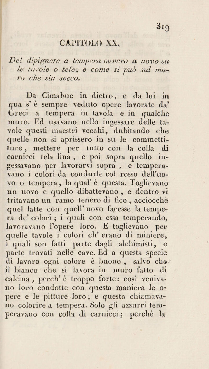 CAPITOLO XX, Del dìpignere a tempera ovvero a uovo su le tavole o tele\ e come si può sul ro che sia secco. Da Clmabue in dietro, e da lui in qua s’ è sempre veduto opere lavorate da’ Greci a tempera in tavola e in qualche muro. Ed usavano nello ingessare delle ta¬ vole questi maestri vecchi, dubitando che quelle non si aprissero in su le commetti¬ ture , mettere per tutto con la colla di carnicci tela lina , e poi sopra quello in¬ gessavano per lavorarvi sopra ^ e tempera¬ vano i colori da condurle col rosso deiruo- vo o tempera, la qual’ è questa. Toglievano un uovo e quello dibattevano , e dentro vi tritavano un ramo tenero di fico , acciocché quel latte con quell’ uovo facesse la tempe¬ ra de’ colori ; i quali con essa temperando, lavoravano l’opere loro. E toglievano per quelle tavole i colori eh’ erano di miniere, i quali son fatti parte dagli alchimisti, e parte trovali nelle cave. Ed a questa specie di lavoro ogni colore è buono , salvo cho'^ il bianco che si lavora in muro fatto di calcina^ perdi’è troppo forte: così veniva¬ no loro condotte con questa maniera le o- pere e le pitture loro ; e questo chiamava¬ no colorire a tempera. Solo gli azzurri tem¬ peravano con colla di carnicci ; perchè la