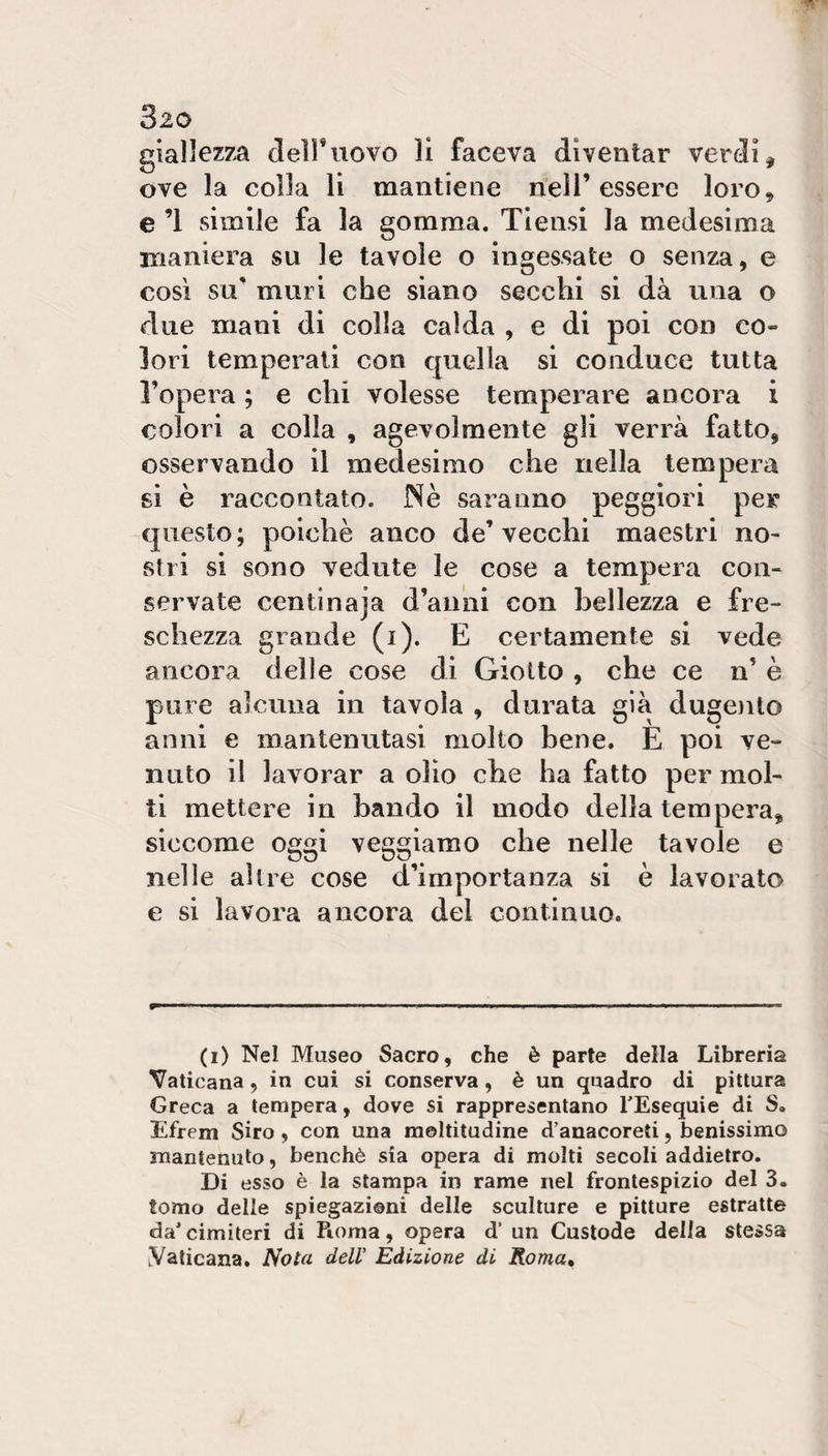 giallezza dell*uovo li faceva diventar verdi, ove la colla li mantiene nell’essere loro, e ’l simile fa la gomma. Tiensi la medesima maniera su le tavole o ingessate o senza, e così su' muri che siano secchi si dà una o due mani di colla calda , e di poi con co¬ lori temperati con quella si conduce tutta l’opera ; e chi volesse temperare ancora i colori a colla , agevolmente gli verrà fatto, osservando il medesimo che nella tempera si è raccontato. Nè saranno peggiori per -questo ; poiché anco de’ vecchi maestri no¬ stri si sono vedute le cose a tempera con¬ servate centinaja d’anni con bellezza e fre¬ schezza grande (i). E certamente si vede ancora delle cose di Giotto , che ce n’ è pure alcuna in tavola , durata già duge)ito anni e mantenutasi molto bene. E poi ve¬ nuto il lavorar a olio cbe ha fatto per mol¬ ti mettere in bando il modo della tempera, siccome oggi veggiamo che nelle tavole e nelle altre cose d’importanza si è lavorato e si lavora ancora del continuo. (i) Nel Museo Sacro, che è parte della Libreria Vaticana, in cui si conserva, è un quadro di pittura Greca a tempera, dove si rappresentano TEsequie di S. Efrem Siro, con una moltitudine d’anacoreti, benissimo mantenuto, benché sia opera di molti secoli addietro. Di esso è la stampa in rame nel frontespizio del 3. tomo delle spiegazioni delle sculture e pitture estratte da'cimiteri di Roma, opera d’ un Custode della stessa Vaticana. Nota deir Edizione di Roma,