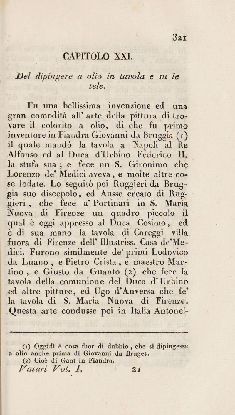 CAPITOLO XXL I}el dipingere a olio in tavola e su le tele. Fu una bellissima invenzione ed una gran comodità all’ arte della pittura di tro¬ vare il colorito a olio, di che fu primo inventore in Fiandra Giovanni da Bruggia (() il quale mandò la tavola a INapoli al Re Alfonso ed al Duca d’Urbino Federico IL la stufa sua ; e fece un S. Gironirno che Lorenzo de’ Medici aveva, e molte altre co¬ se lodate. Lo seguitò poi Ruggieri da Brug¬ gia suo discepolo, ed Ausse creato di Rug¬ gieri , che fece a’ Portinari in S. Maria Nuova di Firenze un quadro piccolo il qual è oggi appresso al Duca Cosimo, ed è di sua mano la tavola di Careggi villa Inora di Firenze deli’ lllustriss. Casa de’Me- dici. Furono similmente de' primi Lodovico . da Luauo , e Pietro Crista , e maestro Mar¬ tino , e Giusto da Guanto (2) che fece la tavola della comunione del Duca d’Urbino ed altre pitture, ed Ugo d’Anversa che fe’ la tavola di S. Maria Nuova di Firenze. Questa arte condusse poi in Italia Antonel- I I —“ ■ ■ ■ \ I (i) Oggidì è cosa fuor di dubbio , che si dipingesse I a olio anche prima di Giovanni da Bruges. (2) Cioè di Gant in Fiandra. asari Koi, /. 1 21