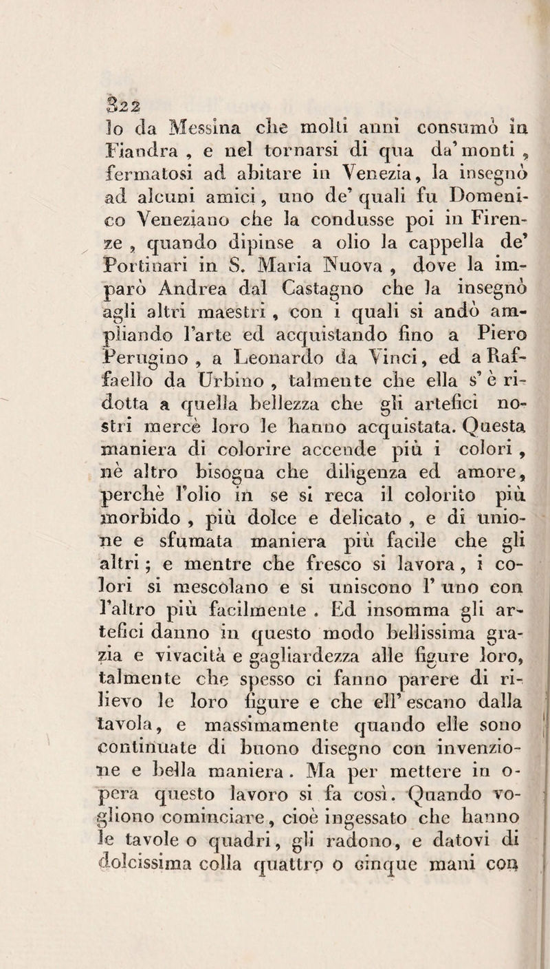 Io da Messina die molli anni consumò in Fiandra , e nel tornarsi di qua da’monti , fermatosi ad abitare in Venezia, la insegnò ad alcuni amici, uno de’ quali fu Domeni¬ co Veneziano che la condusse poi in Firen¬ ze , quando dipìnse a olio la cappella de’ Portinari in S. Maria Nuova , dove la im¬ parò Andrea dal Castagno che la insegnò agli altri maestri , con i quali si andò am- pìiando l’arte ed acquistando fino a Piero Perugino , a Leonardo da Vinci, ed a Raf¬ faello da Urbino , talmente che ella s’ è ri¬ dotta a quella bellezza che gli artefici no¬ stri mercè loro le hanno acquistata. Questa maniera di colorire accende più i colori , nè altro bisogna che diligenza ed amore, perchè l’olio in se si reca il colorito più morbido , più dolce e delicato , e di unio¬ ne e sfumata maniera più facile che gli altri ; e mentre che fresco si lavora, i co¬ lori si mescolano e si uniscono F uno con l’altro più facilmente . Ed insomma gli ar¬ tefici danno in questo modo bellissima gra¬ zia e vivacità e gagliardezza alle figure loro, talmente che spesso ci fanno parere di ri¬ lievo le loro figure e che eli’ escano dalla tavola, e massimamente quando elle sono | continuate di buono disegno con invenzio¬ ne e bella maniera . Ma per mettere in o- pera questo lavoro si fa così. Quando vo¬ gliono cominciare, cioè ingessato che hanno le tavole o quadri, gli radono, e datovi di dolcissima colla quattro 0 cinque mani c04 j