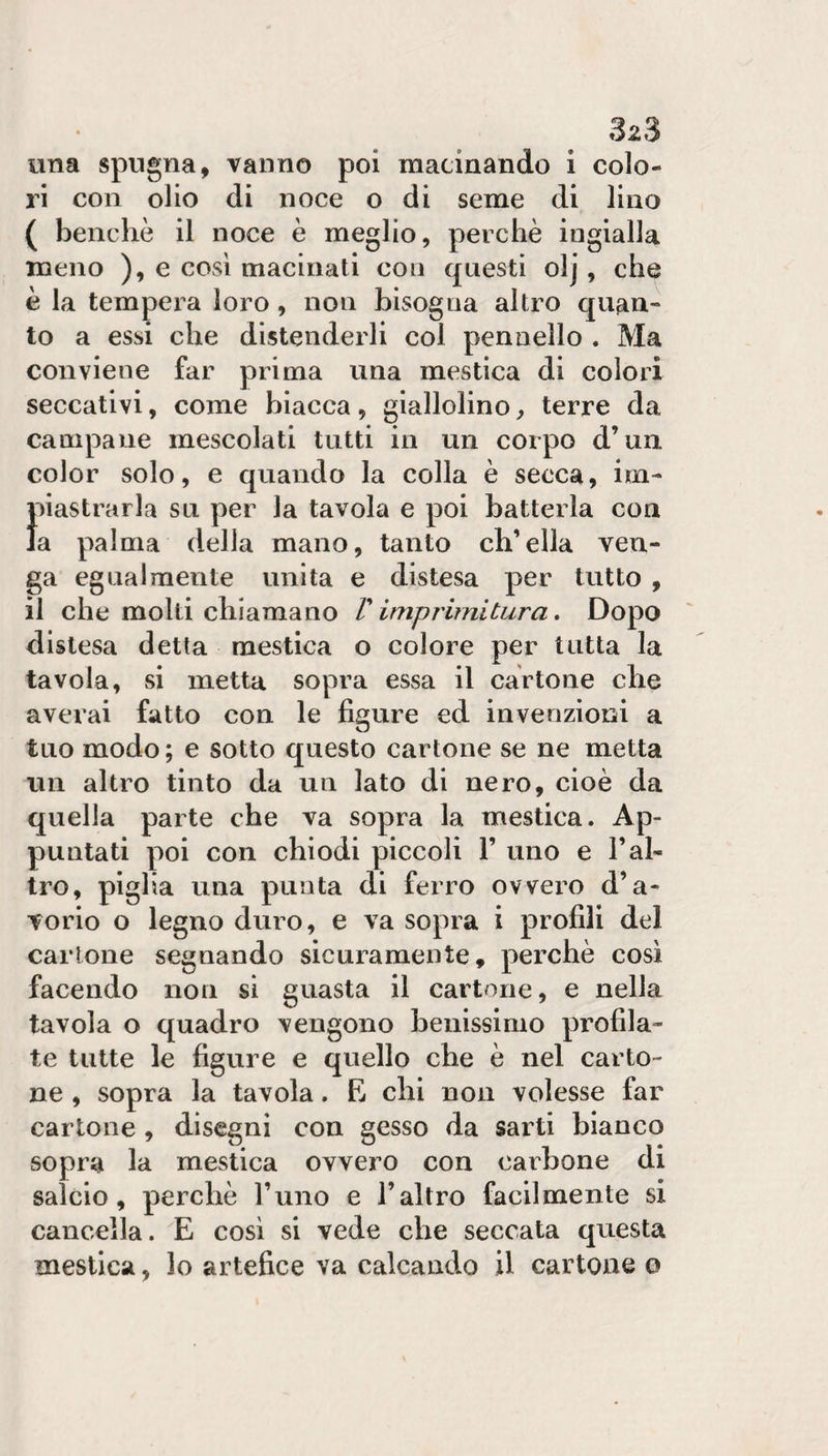 una spugna, vanno poi macinando i colo¬ ri con olio di noce o di seme di lino ( benché il noce è meglio, perchè ingialla meno ), e così macinati con questi olj, che è la tempera loro, non bisogna altro c|uan- to a essi che distenderli col pennello . Ma conviene far prima una mestica di colorì seccativi, come biacca, giallolino, terre da campane mescolati tutti in un corpo d’un color solo, e quando la colla è secca, im- 1 nastrarla su per la tavola e poi batterla con a palma della mano, tanto ch’ella ven¬ ga egualmente unita e distesa per tutto , il che molti chiamano /’ imprimitura. Dopo distesa detta mestica o colore per tutta la tavola, si metta sopra essa il cartone che averai fatto con le figure ed invenzioni a tuo modo ; e sotto questo cartone se ne metta un altro tinto da un lato di nero, cioè da quella parte che va sopra la mestica. Ap¬ puntati poi con chiodi piccoli 1’ uno e l’al¬ tro, piglia una punta di ferro ovvero d’a¬ vorio o legno duro, e va sopra i profili del cartone segnando sicuramente, perchè cosi facendo non si guasta il cartone, e nella tavola o quadro vengono benissimo profila¬ te tutte le figure e quello che è nel carto¬ ne , sopra la tavola. E chi non volesse far cartone , disegni con gesso da sarti bianco sopra la mestica ovvero con carbone di salcio, perchè l’uno e l’altro facilmente si cancella. E cosi si vede che seccata questa mestica, lo artefice va calcando il cartone o