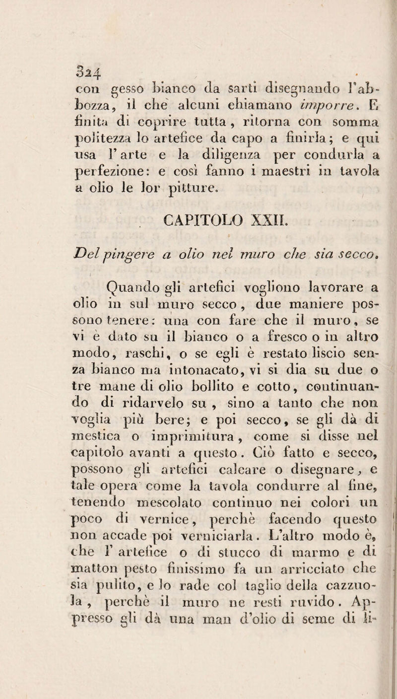 3-24 con gesso bianco da sarti disegnando Fab- bozza, il che alcuni ehìamano imporre, E finita di coprire tutta , ritorna con somma politezza lo artefice da capo a finirla; e qui lisa r arte e la diligenza per condurla a perfezione: e così fanno i maestri in tavola a olio le lor pitture. CAPITOLO XXIL Del fingere a olio nel muro che sia secco, I Quando gli artefici vogliono lavorare a olio in sul muro secco , due maniere pos¬ sono tenere : una con fare che il muro, se vi è dato su il bianco o a fresco o in altro modo, raschi, o se egli è restato liscio sen¬ za bianco ma intonacato, vi si dia su due o tre mane di olio bollito e cotto, continuan¬ do di ridarvelo su , sino a tanto che non voglia più bere; e poi secco, se gli dà di mestica o imprimitura, come si disse nel capitolo avanti a questo. Ciò fatto e secco, possono gli artefici calcare o disegnare j, e tale opera come la tavola condurre al fine, tenendo mescolato continuo nei colori un poco di vernice, perchè facendo questo non accade poi verniciarla. L’altro modo è, che r artefice o di stucco di marmo e di matton pesto finissimo fa un arricciato che sia pulito, e lo rade col taglio della cazzuo¬ la , perchè il muro ne resti ruvido. Ap¬ presso gli dà una man d’olio di seme di li-
