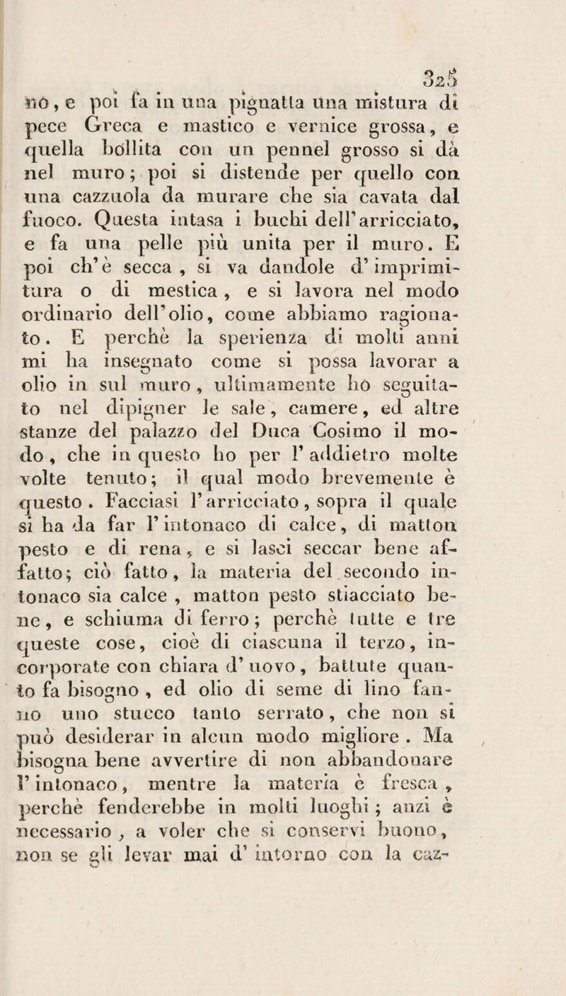pece Greca e mastico e vernice grossa, e quella bollita con un pennel grosso si dà nel muro ; poi si distende per quello con una cazzuola da murare che sia cavata dal fuoco. Questa intasa i buchi delf arricciato, e fa una pelle più unita per il muro. E poi eh’ è secca , si va dandole d’imprimi^ tura o di mestica, e si lavora nel modo ordinario dell’olio, come abbiamo ragiona¬ to . E perchè la sperienza di molti anni mi ha insegnato come si possa lavorar a olio in sul muro , ultimamente Iiò seguita¬ to nel dipigner le sale, camere, ed altre stanze del palazzo del Duca Cosimo il mo¬ do , che in questo ho per 1’ addietro molte volte tenuto; il qual modo brevemente è questo. Facciasi l’arricciato, sopra il quale si ha da far l’intonaco di calce, di matton pesto e di rena, e si lasci seccar bene af¬ fatto; ciò fatto, la materia del.secoiido in¬ tonaco sia calce , matton pesto stiacciato be¬ ne, e schiuma di ferro; perchè latte e tre queste cose, cioè di ciascuna il terzo, in¬ corporate con chiara d’ uovo , battale quau- ' to fa bisogno , ed olio di seme di lino fan¬ no uno stucco tanto serrato, che non si può desiderar in alcun modo migliore . Ma bisogna bene avvertire di non abbandonare r intonaco, mentre la materia è fresca , perchè fenderebbe in molti luoghi ; anzi è necessario^ a voler che si conservi buono, non se gli levar mai d’ intorno con la caz-