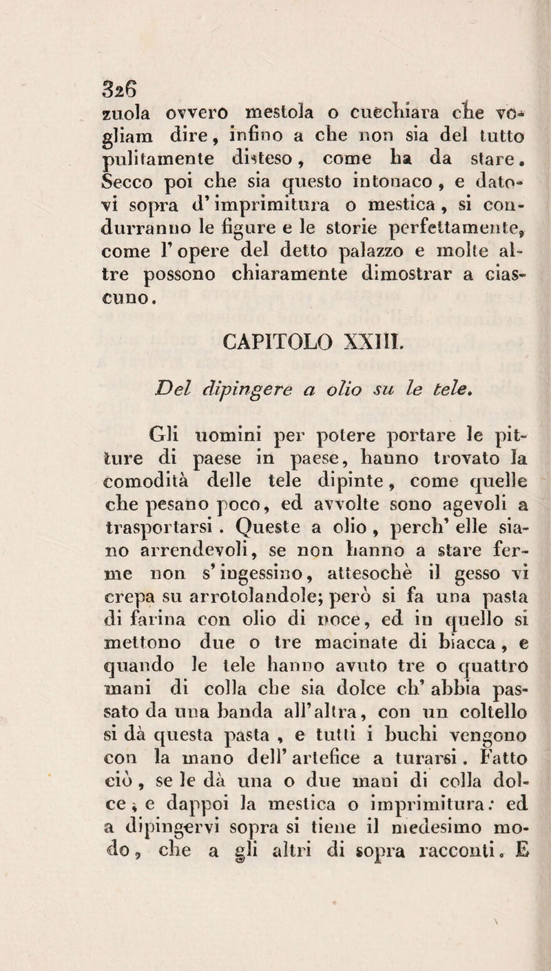 32S zuola ovvero mestola o cuèclnara clie vo«^ gliam dire, infino a che non sia del lutto pulitamente disteso, come ha da stare. Secco poi che sìa questo intonaco , e dato¬ vi sopra d’imprimitura o mestica , si con¬ durranno le figure e le storie perfettamente, come r opere del detto palazzo e molte al¬ tre possono chiaramente dimostrar a cias¬ cuno. CAPITOLO XXIII. Del dipingere a olio su le tele* Gli uomini per potere portare le pit¬ ture di paese in paese, hanno trovato la comodità delle tele dipinte, come quelle che pesano poco, ed avvolte sono agevoli a trasportarsi . Queste a olio , perch’ elle sia¬ no arrendevoli, se non hanno a stare fer¬ me non s’ingessino, attesoché il gesso vi crepa su arrotolandole; però si fa una pasta di farina con olio di noce, ed in quello si mettono due o tre macinate di biacca, e quando le tele hanno avuto tre o quattro mani di colla che sia dolce eh’ abbia pas¬ sato da una banda all’altra, con un coltello si dà questa pasta , e tutti i buchi vengono con la mano dell’artefice a turarsi. Fatto eiò , se le dà una o due mani di colla dol¬ ce ^ e dappoi la mestica o imprimitura; ed a dipingervi sopra si tiene il medesimo mo¬ do , che a gli altri di sopra racconti, E
