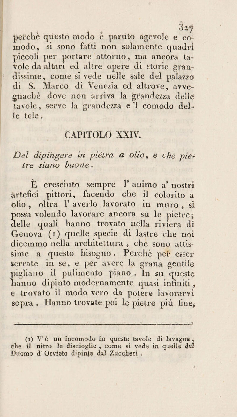 perchè questo modo è paruto agevole e co¬ modo, si sono fatti non solamente quadri piccoli per portare attorno, ma ancora ta¬ vole da altari ed altre opere di storie gran» dissime, come si vede nelle sale del palazzo di S. Marco di Venezia ed altrove, avve¬ gnaché dove non arriva la grandezza delle tavole, serve la grandezza e ’l comodo del¬ le tele. CAPITOLO XXIV. Del dipingere in piètra a olió^ e che pie¬ tre siano buone. È cresciuto sempre V animo a’ nostri artefici pittori, facendo che il colorito a òlio , oltra 1’ averlo lavorato in muro , si possa volendo lavorare ancora su le pietre; delle quali hanno trovato nella riviera di Genova (i) quelle specie di lastre che noi dicemmo nella architettura , che sono attis¬ sime a questo bisogno . Perchè pei' esser serrate in se, e per avere la grana gentile pigliano il pulimento piano . In su queste hanno dipinto modernamente quasi infiniti , e trovato il modo vero da potere lavorarvi sopra . Hanno trovate poi le pietre più fine, (i) Vè un incomodo in queste tavole di lavagna, fche il nitro le discioglie , come si vede in quelle del Duomo d’ Orvieto dipinje da,l Zuccheri .