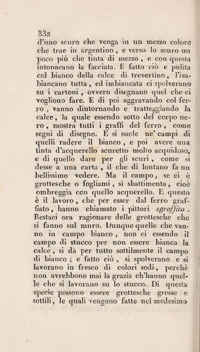 33.-. cruno scuro che venga In un mezzo colore che trae in argentino , e verso lo scuro un poco più che tinta di mezzo , e con questa intonacano la facciata. E fatto ciò e pulita col bianco della calce di trevertino, Firn- hiancano tutta , ed imbiancata ci spolverano su i cartoni , ovvero disegnano quel che ci vogliono fare. E di poi aggravando col fer¬ ro ^ vanno dintornando e tratteggiando la calce, la quale essendo sotto del corpo ne¬ ro , mostra tutti i graffi del ferro , come segni di disegno. E si suole ne’ campi di quelli radere II bianco , e poi avere una tinta d’acquerello scuretto mollo acquidoso, € di quello dare per gli scuri , come si desse a una carta , il che di lontano fa un bellissimo vedere. Ma il campo ^ se ci è grottesche o fogliami, si sbattimenta, cioè ombreggia con quello acquerello. E questo è il lavoro , che per esser dal ferro graf¬ fiato , hanno chiamato i pittori sgrafjlto , Restaci ora ragionare delle grottesche che si fanno sul muro. Dunque quelle che van¬ no in campo bianco , non ci essendo II campo di stucco per non essere bianca la calce , si dà per tutto sottilmente il campo di bianco ; e fatto ciò , si spolverano e si lavorano in fresco di colori sodi, perchè non avrebbono mai la grazia ch’hanno quel¬ le che si lavorano su lo stucco. Di questa specie possono essere grottesche grosse e sottili, le quali vengono fatte nel medesimo