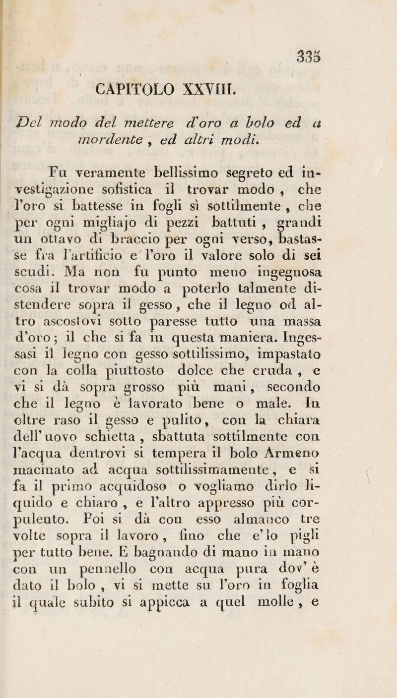 CAPITOLO XXVIIL Del modo del mettere di oro a boto ed a mordente , ed altri modi* Fu veramente bellissimo segreto ed In¬ vestigazione sofistica iì trovar modo , che l’oro si battesse in fogli sì sottilmente , che per ogni migliajo di pezzi battuti , grandi un ottavo di braccio per ogni verso, bastas¬ se fra Fartificio e Toro il valore solo di sei scudi. Ma non fu punto meno ingegnosa cosa il trovar modo a poterlo talmente di¬ stendere sopra il gesso, che il legno od al¬ tro ascosiovi sotto paresse tutto una massa d’oro ; il che si fa in questa maniera. Inges¬ sasi il legno con gesso sottilissimo, impastato con la colla piuttosto dolce che cruda , e vi si dà sopra grosso più mani, secondo che il legno è lavorato bene o male. In oltre raso il gesso e pulito, con la chiara dell’ uovo schietta , sbattuta sottilmente con l’acqua dentrovi si tempera il bolo Armeno macinato ad acqua sottilissimamente, e si fa il primo acquidoso o vogliamo dirlo li¬ quido e chiaro , e l’altro appresso più cor¬ pulento. Poi si dà con esso almanco tre volte sopra il lavoro, fino che e’lo pigli per tutto bene. E bagnando di mano in mano con un pennello con acqua pura dov’ è dato il bolo , vi si mette su l’oro in foglia il quale subito si appicca a quel molle , e
