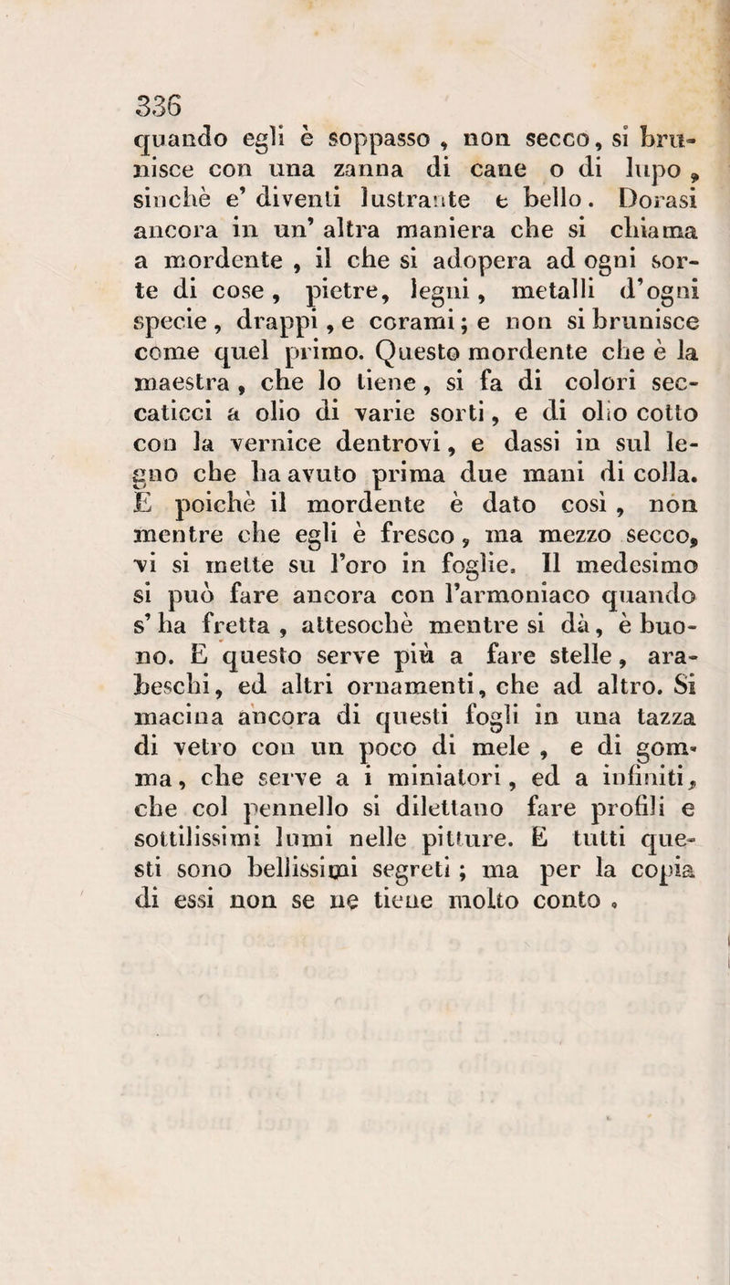 cpaado egli è soppasso , non secco, sì bm- iiisce con una zanna di cane o di lupo , sinché e’diventi lustrante t bello. Dorasi ancora in un’ altra maniera che si chiama a mordente , il che si adopera ad ogni vSor- te di cose, pietre, legni, metalli d’ogni specie , drappi, e corami ; e non si brunisce come quel primo. Questo mordente che è la maestra , che lo tiene, si fa di colori sec¬ caticci a olio di varie sorti, e di olio cotto con la vernice dentrovi, e dassi in sul le¬ gno che ha avuto prima due mani di colla. E poiché il mordente è dato così , non mentre che egli è fresco, ma mezzo secco, vi si mette su l’oro in foglie. Il medesimo si può fare ancora con l’armoniaco quando s’ha fretta, attesoché mentre si dà, è buo¬ no. E questo serve più a fare stelle, ara¬ beschi, ed altri ornamenti, che ad altro. Si macina ancora di questi fogli in una tazza di vetro con un poco di mele , e di gom¬ ma, che serve a i miniatori, ed a infiniti, che col pennello si dilettano fare profili e sottilissimi lumi nelle pitture. E tutti que¬ sti sono hellissimi segreti ; ma per la copia di essi non se ne tiene molto conto ,