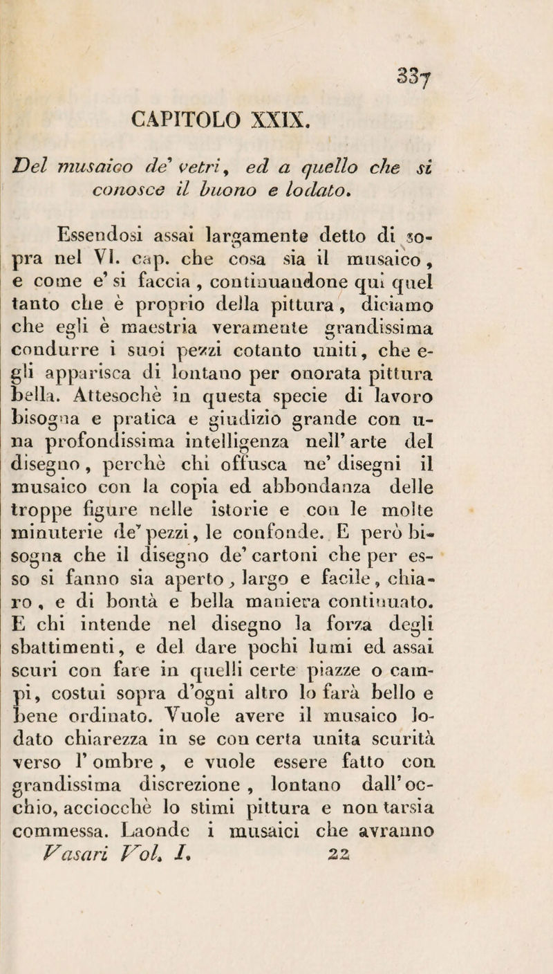 CAPITOLO XXIX. Del musaioo de' vetri, ed a quello che si conosce il buono e lodato* Essendosi assai largamente detto di so- il \ pra nel Vi. cap. che cosa sia il musaico, e come e’ si faccia , continuandone qui quel tanto che è proprio della pittura, diciamo che egli è maestria veramente grandissima condurre i suoi pe^/zi cotanto uniti, che e- gli apparisca di lontano per onorata pittura bella. Attesoché in questa specie di lavoro bisogna e pratica e giudizio grande con li¬ na profondissima intelligenza nell’ arte del disegno, perché chi offusca ne’ disegni il musaico con la copia ed abbondanza delle troppe figure nelle istorie e con le molte minuterie de’pezzi, le confonde. E però bi« sogna che il disegno de’ cartoni che per es¬ so si fanno sia aperto largo e facile, chia¬ ro , e di bontà e bella maniera continuato. E chi intende nel disegno la forza degli sbattimenti, e del dare pochi lumi ed assai scuri con fare in quelli certe piazze o cam¬ pi, costui sopra d’ogni altro lo farà bello e bene ordinato. Vuole avere il musaico lo¬ dato chiarezza in se con certa unita scurità verso r ombre , e vuole essere fatto con grandissima discrezione , lontano dall’oc¬ chio, acciocché lo stimi pittura e non tarsia commessa. Laonde i musaici che avranno Vasari Voi* /. 22