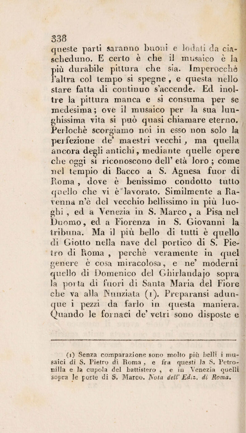 queste parli saranno buoin e Iodati da cia¬ scheduno. E certo è che il musaico è la più durabile pittura che sia. Imperocché l’altra coi tempo si spegne , e questa nello stare fatta di continuo s’accende. Ed inol¬ tre la pittura manca e si consuma per se medesima; ove il musaico per la sua lun¬ ghissima vita si può quasi chiamare eterno. Perlochè scorgiamo noi in esso non solo la perfezione de’ maestri vecchi, ma quella ancora degli antichi, mediante quelle opere che oggi si riconoscono dell’ età loro ; come nel tempio di Bacco a S. Agnesa fuor di Roma 5 dove è benissimo condotto tutto quello che vi è lavorato. Similmente a Ra¬ venna n’è del vecchio bellissimo in più luo¬ ghi , ed a Venezia in S. Marco, a Pisa nel Duomo, ed a Fiorenza in S. Giovanni la tribuna. Ma il più belìo di tutti è quello di Giotto nella nave del portico di S. Pie¬ tro di Fioma , perchè veramente in quel genere è cosa miracolosa, e ne’ moderni quello di Domenico del Ghirlandajo sopra la porla di fuori di Santa Maria del Fiore che va alla INuuziata (i). Preparansi adun¬ que i pezzi da farlo in questa maniera. Quando le fornaci de’ vetri sono disposte e (i) Senza comparazione sono molto più belli i mu¬ saici di S. Pietro di Roma , e fra questi la S. Petro¬ nilla e la cupola del battistero , e in Venezia quelli sopra le porte di S, Marco. ISola dell' Edtz. di Roma»