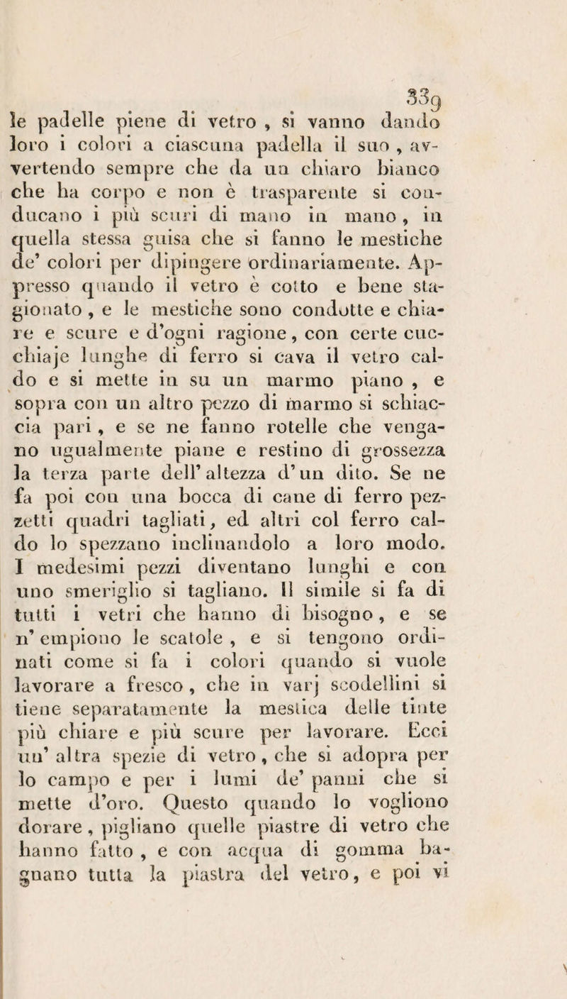le padelle piene di vetro , si vanno dando loro i colori a ciascuna padella il suo , av¬ vertendo sempre che da un chiaro bianco che ha corpo e non è trasparente si con¬ ducano i più scuri di mano in mano , in quella stessa guisa che si fanno le rnestiche de’ colori per dipingere ordinariamente. Ap¬ presso quando il vetro è colto e bene sla- giojialo , e le rnestiche sono condotte e chia¬ re e scure e d’ogni ragione, con certe ciic- clilaje lunghe di ferro si cava il vetro cal¬ do e si mette in su un marmo piano , e sopra con un altro pezzo di marmo si schiac¬ cia pari, e se ne fanno rotelle che venga¬ no ugualmente piane e restino di grossezza la terza ]3arle dell’altezza d’un dito. Se ne fa poi con lina bocca di cane di ferro pez¬ zetti quadri tagliati, ed altri col ferro cal¬ do lo spezzano inclinandolo a loro modo, I medesimi pezzi diventano lunghi e con uno smeriglio si tagliano, li simile si fa di tutti i vetri che hanno dì bisogno, e se n’ empiono le scalole , e si tengono ordi¬ nati come si fa i colori quando si vuole lavorare a fresco , che in varj scodellini si tiene separatamente la meslica delle tinte più chiare e più scure per lavorare. Ecci un’altra spezie di vetro, che si adopra per lo campo e per i lumi de’ panni che si mette d’oro. Questo quando lo vogliono dorare, ])ig]iano quelle piastre di vetro che hanno fatto , e con acqua di gomma ba¬ gnano tutta la piastra del vetro, e poi vi