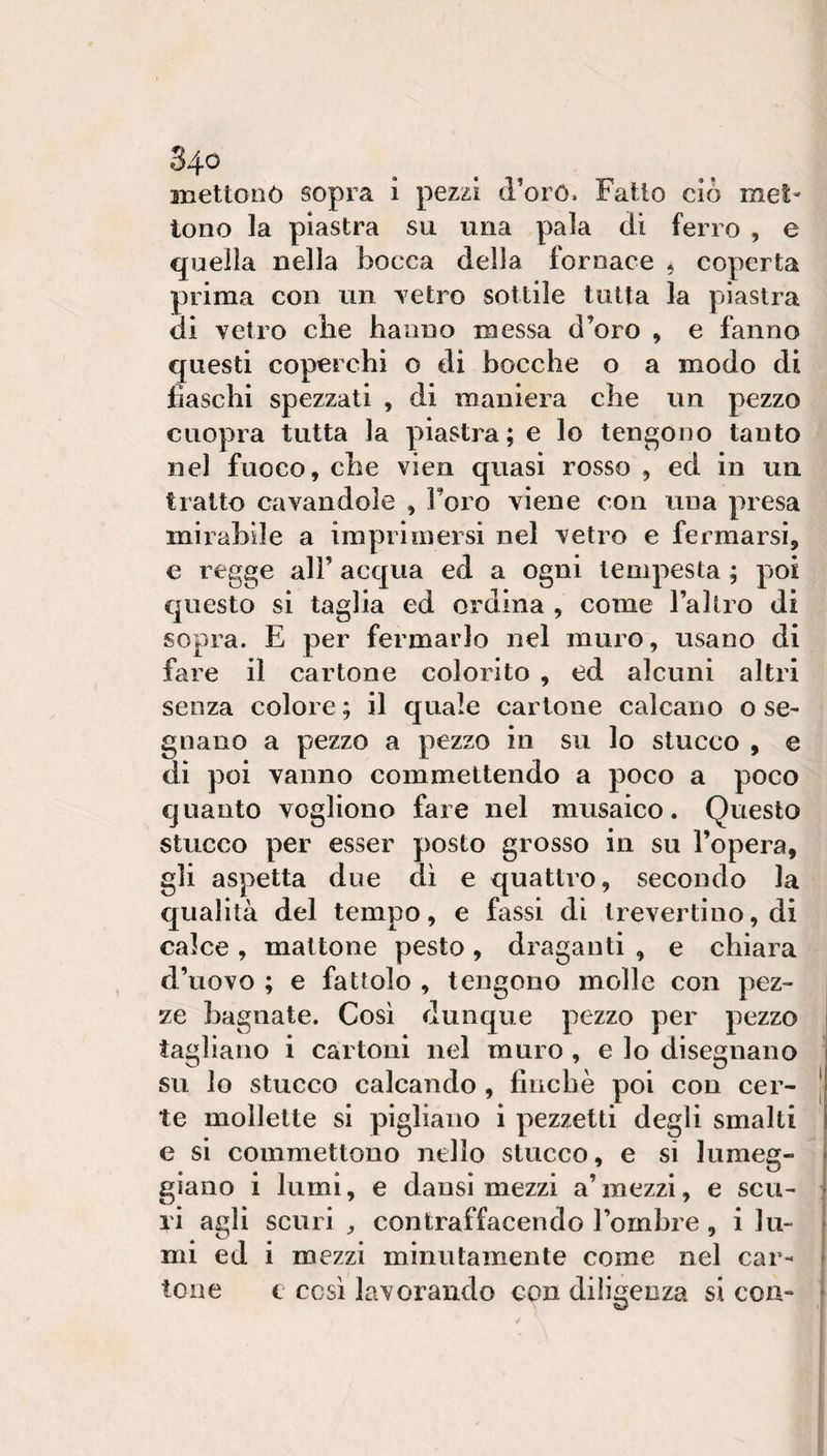 iBettonò sopra i pezzi d’oró. Fatto ciò mel- tono la piastra su una pala dì ferro , e quella nella bocca della fornace , coperta prima con un Tetro sottile tutta la piastra di vetro cìie hanno messa d’oro , e fanno questi coperchi o di bocche o a modo di fiaschi spezzati , di maniera che un pezzo cuopra tutta la piastra; e lo tengono tanto nel fuoco, che vien quasi rosso , ed in un tratto cavandole , Foro viene con una presa mii’abile a imprimersi nel vetro e fermarsi, e regge all’ acqua ed a ogni tempesta ; poi questo si taglia ed ordina , come l’altio di sopra. E per fermarlo nel muro, usano di fare il cartone colorito , ed alcuni altri senza colore ; il quale cartone calcano o se¬ gnano a pezzo a pezzo in su lo stucco , e di poi vanno commettendo a poco a poco quanto vogliono fare nel musaico. Questo stucco per esser posto grosso in su l’opera, gli aspetta due dì e quattro, secondo la qualità del tempo, e fassi di Irevertino, di calce , mattone pesto, draganti , e chiara d’uovo ; e fattolo , tengono molle con pez¬ ze bagnate. Così dunque pezzo per pezzo tagliano i cartoni nel muro, e lo disegnano su lo stucco calcando, finché poi con cer¬ te mollette si pigliano i pezzetti degli smalti e si commettono nello stucco, e si lumeg¬ giano 1 lumi, e dansi mezzi a’ mezzi, e scu¬ ri agli scuri contraffacendo l’ombre, i lu¬ mi ed i mezzi minutamente come nel car¬ tone e così lavorando con diligenza si con-