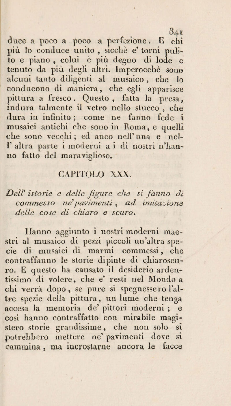 duce a poco a poco a perfezione. E chi più lo conduce unito , sicché e’ torni puli¬ to e piano , colui è più degno di lode e tenuto da più degli altri. Imperocché sono alcuni tanto diligenti al musaico &gt; che lo conducono di maniera, che egli apparisce pittura a fresco. Questo, fatta la presa, indura talmente il vetro nello stucco , che dura in infinito ; come ne fanno fede i musaici antichi che sono in Roma, e quelli che sono vecchi ; ed anco nell’ una e nel- r altra parte i moderni a ì di nostri n’han¬ no fatto del maraviglioso. CAPITOLO XXX. Deir istorie e delle figure che si fanno di commesso ne'pavimenti, ad imitazione delle cose di chiaro e scuro. Hanno aggiunto i nostri moderni mae¬ stri al musaico di pezzi piccoli un’altra spe¬ cie di musaici di marmi commessi, che contraffanno le storie dipinte di chiaroscu¬ ro. E questo ha causato il desiderio arden¬ tissimo di volere, che e’ resti nel Mondo a chi verrà dopo, se pure si spegnessero l’al- tre spezie delia pittura, un lume che tenga accesa la memoria de’ pittori moderni ; e così hanno contraffatto con mirabile magi¬ stero storie grandissime, che non solo si potrebbero mettere ne’ pavimenti dove si cammina, ma iacrostarae ancora le facce