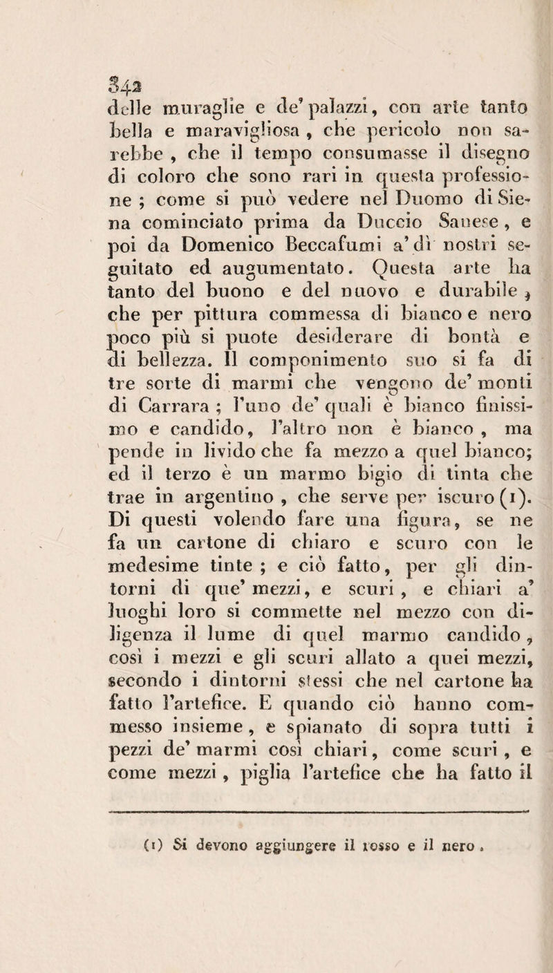 34^ delle muraglie e de’palazzi, con arte tanto bella e maravigliosa , che pericolo non sa¬ rebbe , che il tempo consumasse il disegno di coloro che sono rari in questa professio¬ ne ; come si può redere nel Duomo di Sie¬ na cominciato prima da Duccio Sanese , e poi da Domenico Beccafumi a’di nostri se¬ guitato ed augumentato. Questa arte ha tanto del buono e del nuovo e durabile ^ che per pittura commessa di bianco e nero Soco più si puote desiderare di bontà e i bellezza. 11 componiraenlo suo si fa di tre sorte di marmi che vengono de’ monti di Carrara ; rimo de’ quali è bianco finissi¬ mo e candido, l’altro non è bianco , ma pende in livido che fa mezzo a quel bianco; ed il terzo è un marmo bigio di tinta che trae in argentino, che serve per iscuro(i). Di questi volendo fare una figura, se ne fa un cartone di chiaro e scuro con le medesime tinte ; e ciò fatto, per gli din¬ torni di que’ mezzi, e scuri , e chiari a’ luoghi loro si commette nel mezzo con di¬ ligenza il lume di quel marmo candido, così i mezzi e gli scuri allato a quei mezzi, secondo i dintorni stessi che nel cartone ha fatto l’artefice. E quando ciò hanno com¬ messo insieme , e spianato di sopra tutti i pezzi de’ marmi cosi chiari, come scurì , e come mezzi, piglia l’artefice che ha fatto il (0 Si devono aggiungere il rosso e il nero.