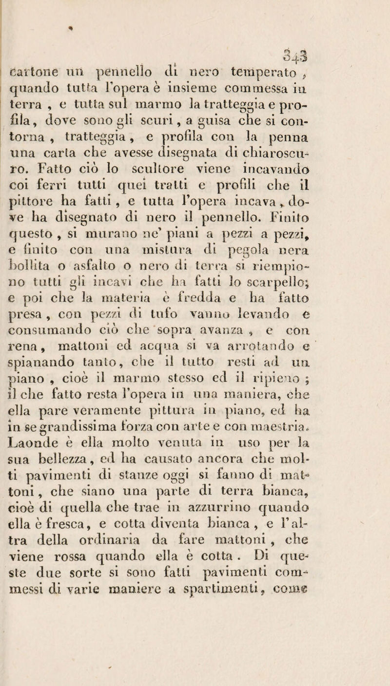 Cartone uii pennello eli nero temperato &gt; c|nan(lo tutta l’opera è insieme commessa iii terra , e tutta sul marmo la tratteggia e pro¬ fila, dove sono gli scuri, a guisa che si con¬ torna , tratteggia, e profila con la penna una carta che avesse disegnata di chiaroscu¬ ro. Fatto ciò lo scultore viene incavando coi ferri tutti quei tratti e profili che il pittore ha fatti , e tutta l’opera incavado¬ ve ha disegnato di nero il pennello. Finito questo , si murano ne’ piani a pezzi a pezzi, e finito con una mistura di pegola nera })olìita o asfalto o nero di terra si riempio¬ no tutti gli incavi che ha fatti lo scarpello; e poi che la materia è fredda e ha fatto presa , con pezzi di tufo vanno levando e consumando ciò che sopra avanza , e con rena, mattoni ed acqua si va arrotando e spianando tanto, che il tutto resti ad un piano , cioè il marmo stesso ed il ripieno ; il che fatto resta l’opera in una maniera, che ella pare veramente pittura iu piano, ed ha in se grandissima forza con arte e con maestria. Laonde è ella molto venula in uso per la sua bellezza, ed ha causato ancora che mol¬ ti pavimenti di stanze oggi si fanno di mat¬ toni , che siano una parte di terra bianca, cioè di quella che trae in azzurrino quando ella è fresca, e cotta diventa bianca, e l’al¬ tra della ordinaria da fare mattoni , che viene rossa quando ella è cotta . Di que^ sle due sorte si sono falli pavimenti com¬ messi di varie maniere a spartimenli, come