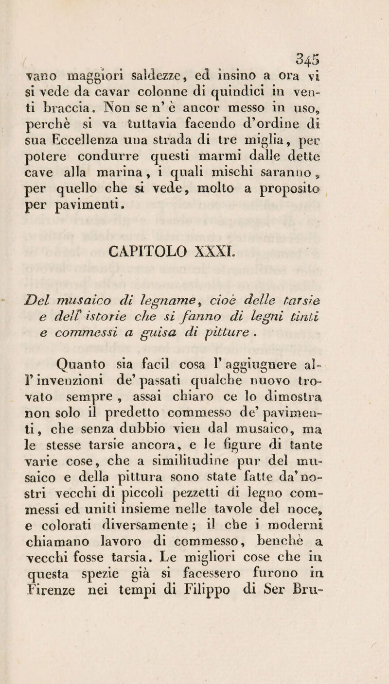 vano maggiori saldezze, ed insino a ora vi sì vede da cavar colonne di quindici in ven¬ ti braccia. Non se n’ è ancor messo in uso^ perchè si va tuttavia facendo d’ordine di sua Eccellenza una strada di tre miglia, per potere condurre questi marmi dalle dette cave alla marina, i quali mìschi saranno ^ per quello che si vede, molto a proposito per pavimenti. CAPITOLO XXXI. Del musaico di legname^ cioè delle tarsie e deir istorie che si fanno di legni ùnti e commessi a guisa di pitture . Quanto sia facll cosa 1’ aggiugnere al- r invenzioni de’ passati qualche nuovo tro¬ vato sempre , assai chiaro ce lo dimostra non solo il predetto commesso de’ pavimen¬ ti, che senza dubbio vieii dal musaico, ma le stesse tarsie ancora, e le figure di tante varie cose, che a similitudine pur del mu¬ saico e della pittura sono state fatte da’no¬ stri vecchi di piccoli pezzetti di legno com¬ messi ed uniti insieme nelle tavole del noce, e colorati diversamente ; il che i moderni chiamano lavoro dì commesso, benché a vecchi fosse tarsia. Le migliori cose che iu questa spezie già si facessero furono in Firenze nei tempi di Filippo di Ser Bru-