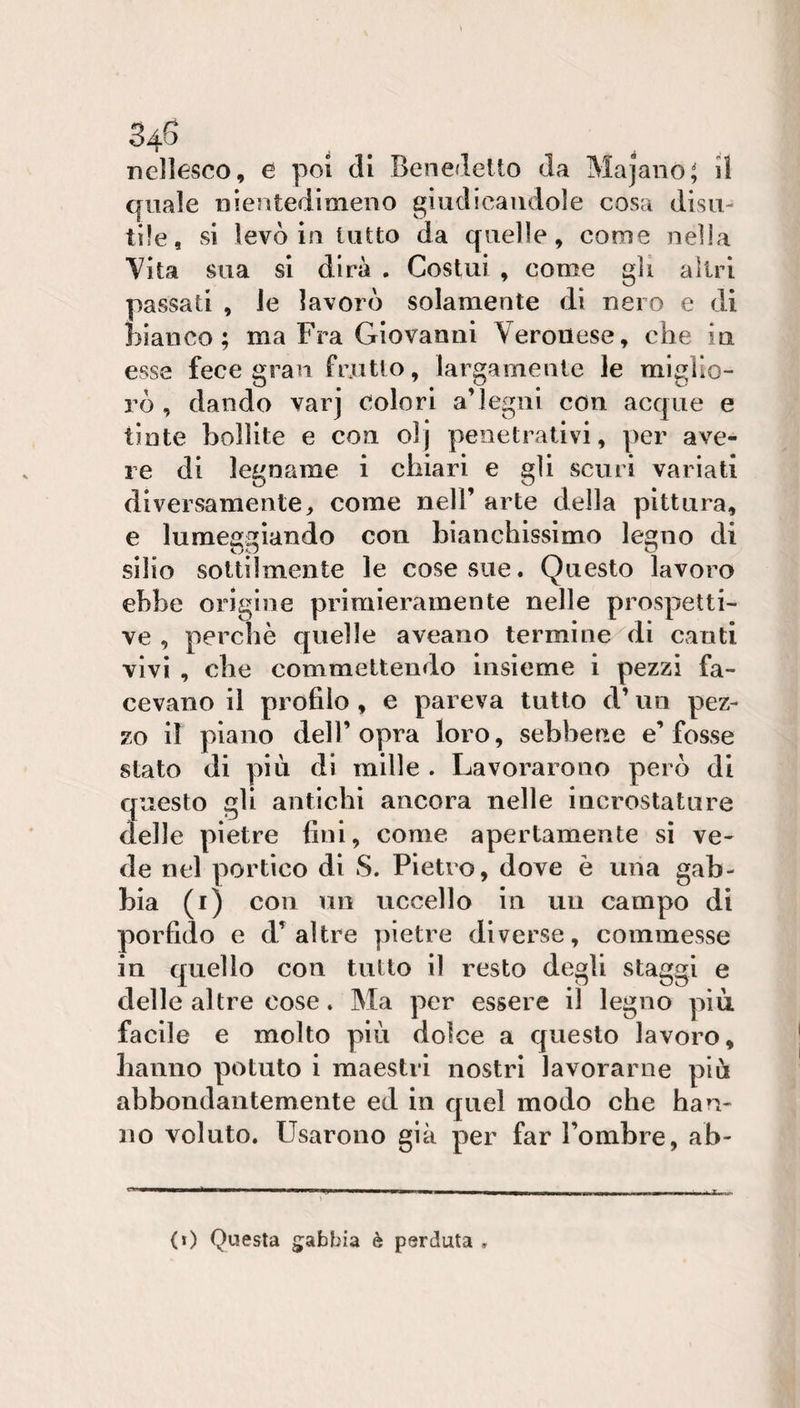 nellesco, e poi di Benedetto da Majano^ il quale nientedimeno giudicandole cosa disu¬ tile, si levò in tutto da quelle, come nella Vita sua si dira . Costui , come gli altri passati , le lavorò solamente di nero e di bianco; ma Fra Giovanni Veronese, che iu esse fece gran friitio, largamente le miglio¬ rò , dando varj colori a’legni con acque e tinte bollite e con olj penetrativi, per ave¬ re di legname i chiari e gli scuri variati diversamente, come nell’ arte della pittura, e luraeai);iando con bianchissimo lesno di silio sottilmente le cose sue. Questo lavoro ebbe origine primieramente nelle prospetti¬ ve , perchè quelle aveano termine di canti vivi , che commettendo insieme i pezzi fa¬ cevano il profilo, e pareva tutto d’nn pez¬ zo il piano dell’opra loro, sebbene e’fosse stato di più di mille . Lavorarono però di questo gli antichi ancora nelle incrostature delle pietre fini, come apertamente sì ve¬ de nel portico di S. Pietro, dove è una gab¬ bia (r) con un uccello in un campo di porfido e d’altre pietre diverse, commesse in quello con tutto il resto degli staggi e delle altre cose. Ma per essere il legno più. facile e molto più dolce a questo lavoro, hanno potuto i maestri nostri lavorarne più abbondantemente ed in quel modo che han¬ no voluto. Usarono già per far l’ombre, ab- (0 Questa gabbia è perduta .