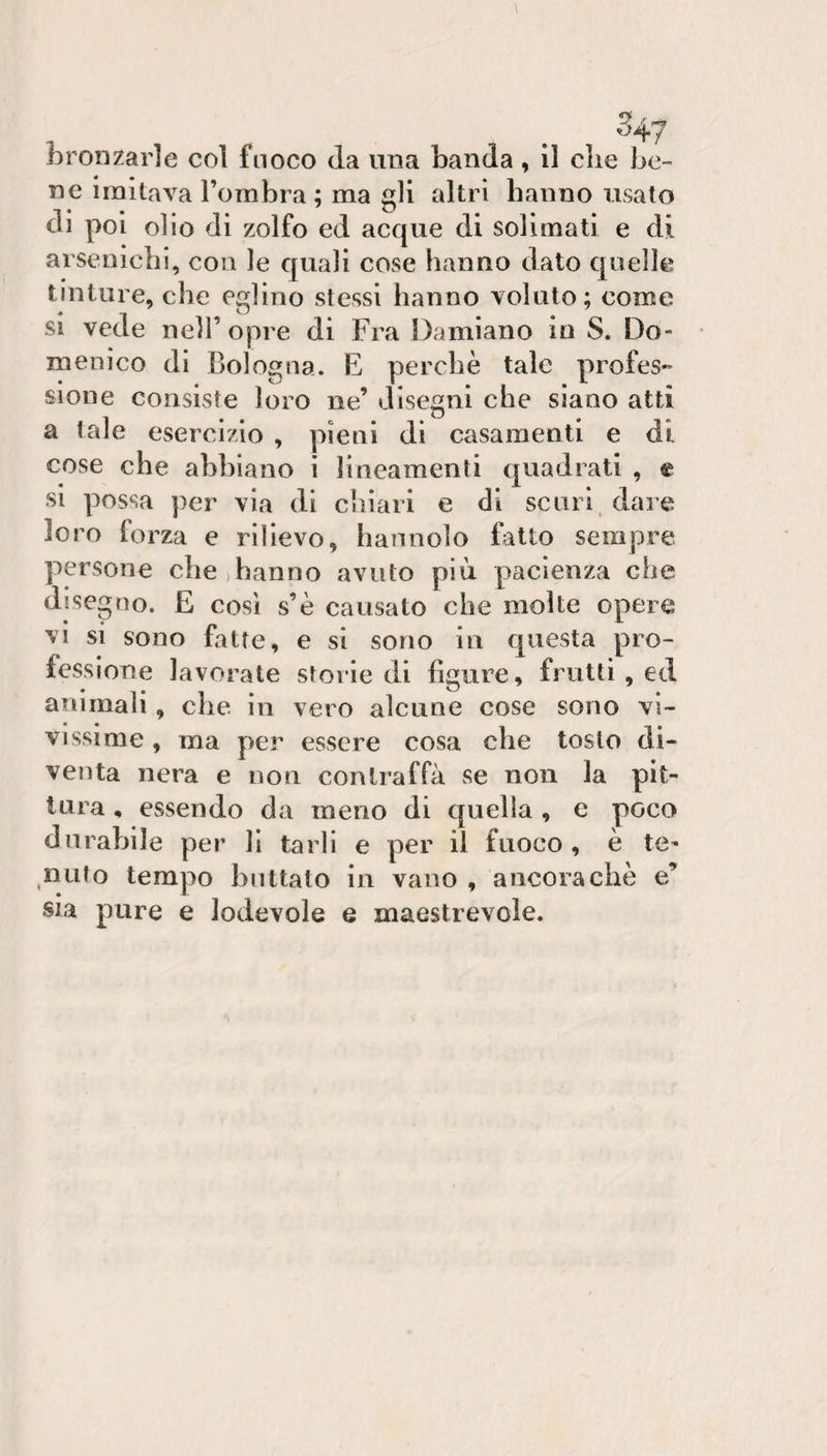 ^47 bronzarle col fuoco da una banda , il die be¬ ne imitava Tombra; ma gli altri hanno usato di poi olio di zolfo ed acque di solimatì e di arsenichi, con le quali cose hanno dato quelli^ tinture, che eglino stessi hanno voluto; come SI vede nell’ opre di Fra Damiano in S. Do¬ menico di Bologna. E perchè tale profes- sione consiste loro ne disegni che siano atti a tale esercizio , pieni di casamenti e di cose che abbiano i lineamenti quadrati , e si possa per via di chiari e di scuri, dare loro forza e rilievo, hannolo fatto sempre persone die,hanno avuto più pacienza che disegno. E cosi s’è causato che molte opere vi si sono fatte, e si sono in questa pro¬ fessione lavorate storie di figure, frutti , ed animali, che in vero alcune cose sono vi¬ vissime , ma per essere cosa che tosto di¬ venta nera e non contraffa se non la pit¬ tura , essendo da meno di quella , e poco durabile per li tarli e per il fuoco, è te^ liuto tempo buttalo in vano , ancoraché e’ sia pure e lodevole e maestrevole.
