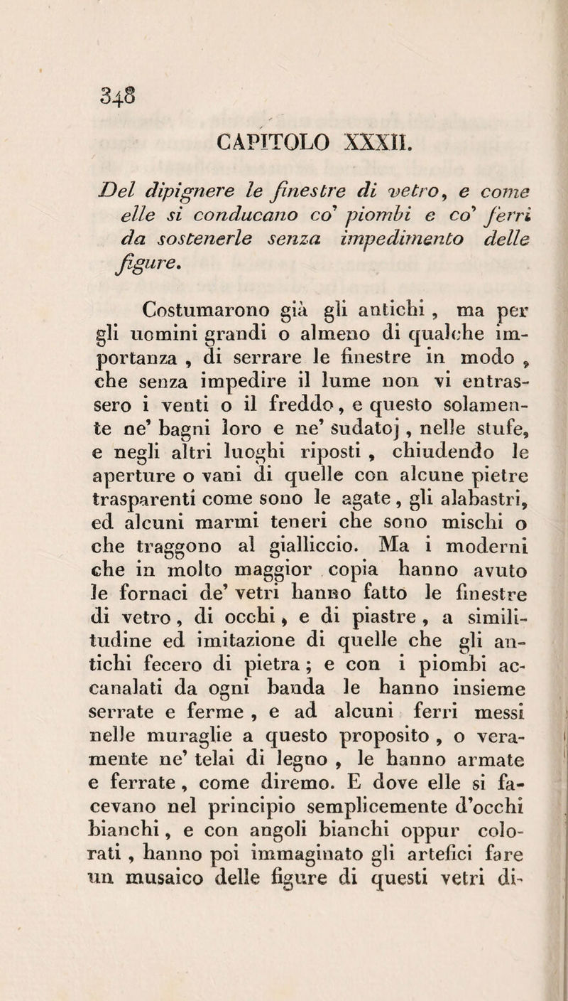 CAPITOLO XXXII. Del dipignere le finestre di r&gt;etro^ e come elle si conducano co piombi e coi ferri da sostenerle senza impedimento delle figure. Costumarono già gli antichi , ma per gli uomini grandi o almeno di qualche im¬ portanza , di serrare le finestre in modo ^ che senza impedire il lume non vi entras¬ sero i venti o il freddo, e questo solamen¬ te ne’ bagni loro e ne’ sudato], nelle stufe, e negli altri luoghi riposti , chiudendo le aperture o vani di quelle con alcune pietre trasparenti come sono le agate, gli alabastri, ed alcuni marmi teneri che sono mischi o che traggono al gialliccio. Ma i moderni che in molto maggior copia hanno avuto le fornaci de’ vetri hanno fatto le finestre di vetro, di occhi ^ e di piastre , a simili¬ tudine ed imitazione di quelle che gli an¬ tichi fecero di pietra ; e con i piombi ac- canalati da ogni banda le hanno insieme serrate e ferme , e ad alcuni ferri messi nelle muraglie a questo proposito , o vera¬ mente ne’ telai dì legno , le hanno armate e ferrate , come diremo. E dove elle si fa¬ cevano nel principio semplicemente d’occhi bianchi, e con angoli bianchi oppur colo¬ rati , hanno poi immaginato gli artefici fare un musaico delle figure di questi vetri di-
