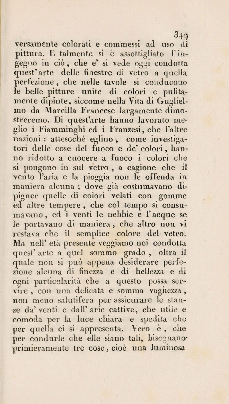 versamente colorati e commessi ad uso di pittura. E talmente si è assottigliato F in¬ gegno in ciò, che e’ si vede oggi condotta quest’arte delle finestre di vetro a quella perfezione , che nelle tavole si conducono le belle pitture unite di colori e pulita¬ mente dipinte, siccome nella Vita di Gugliel¬ mo da Marcilla Francese largamente dimo¬ streremo. Di quest’arte hanno lavorato me¬ glio i Fiamminghi ed i Franzesi, che l’altre nazioni : attesoché eglino , come investiga¬ tori delle cose del fuoco e de’ colori, han¬ no ridotto a cuocere a fuoco i colori che si pongono in sul vetro , a cagione che il vento l’aria e la pioggia non le offenda in maniera alcuna ; dove già costumavano di- pigner quelle di colori velati con gomme ed altre tempere , che col tempo si consu¬ mavano , ed i venti le nebbie e F acque se le portavano di maniera, che altro non vi restava che il semplice colore del vetro. Ma nell’ età presente veggiamo noi condotta quest’ arte a quel sommo grado , oltra il quale non si può appena desiderare perfe¬ zione alcuna di finezza e di bellezza e di ogni particolarità che a questo possa ser« vire , con una delicata e somma vaghezza, non meno sakitìfera per assicurare le stan¬ ze da’venti e dall’arie cattive, che utile e comoda per la luce chiara e spedita che per quella ci si aY)presenta. Vero è , che per condurle che elle siano tali, blsc.guano‘ primieramente tre cose^ cioè una luminosa