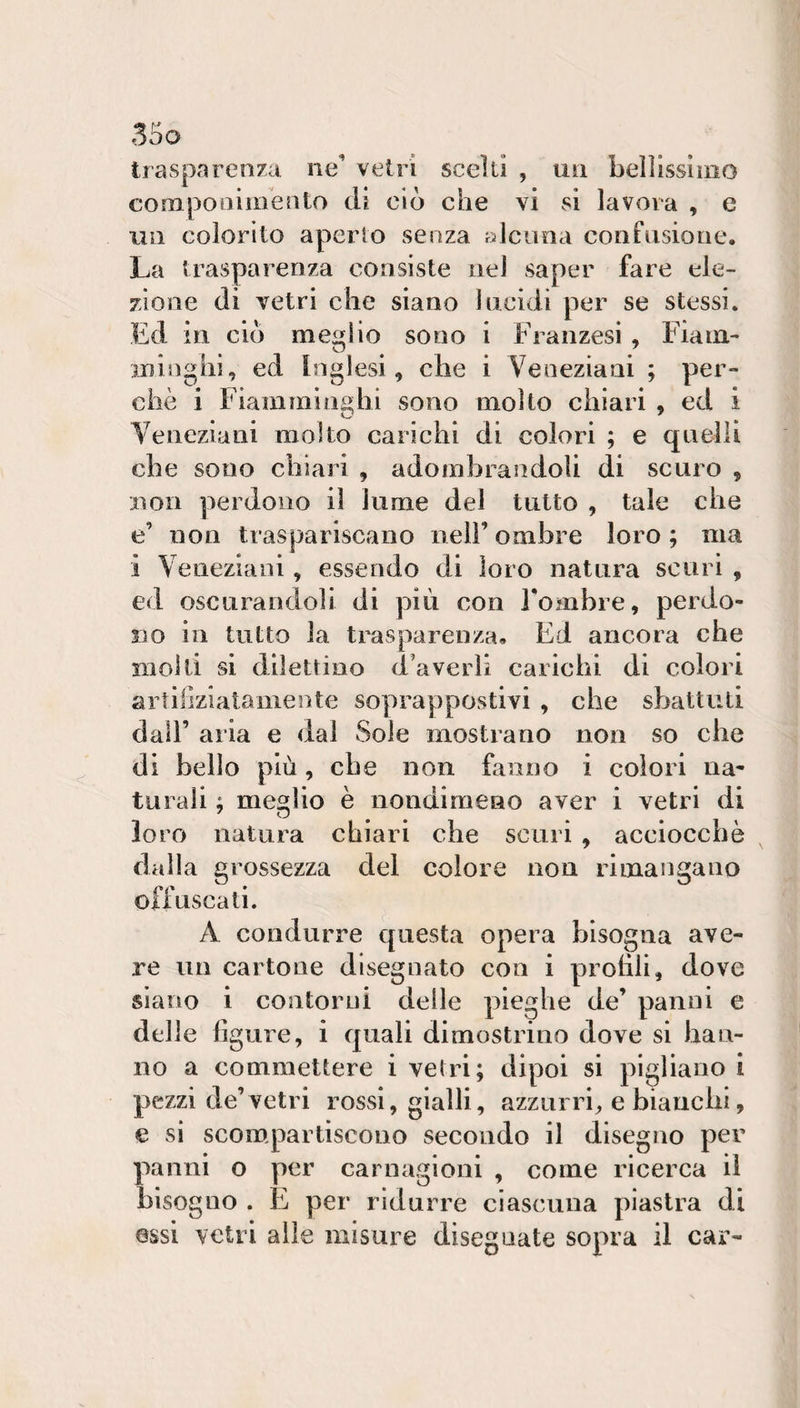 trasparenza ne’ vetri scelti , un belllssinio componiinento di ciò che vi si lavora , e lui colorito aperto senza alcuna confusione. La trasparenza consiste nel saper fare ele¬ zione di vetri che siano lucidi per se stessi. Ed in ciò meglio sono i Fianzesi , Fiain- ininghi, ed inglesi, che i Veneziani ; per¬ chè i Fiamminghi sono molto chiari , ed i Veneziani molto carichi di colori ; e quelli che sono chiari , adombrandoli di scuro , lìon perdono il lume del tutto , tale che e’ non traspariscano nell’ombre loro; ma i Veneziani, essendo di loro natura scuri , ed oscurandoli di più con l’ombre, perdo¬ no in tutto la trasparenza. Ed ancora che molti si dilettino d’averli carichi di colori artiirziataiiiente soprappostivi , che sbattuti dall’ aria e dal Sole mostrano non so che di beilo più, che non fanno i colori na¬ turali ; meglio è nondimeno aver i vetri di loro natura chiari che scuri , acciocché dall a grossezza del colore non rimangano offuscati. A condurre questa opera bisogna ave¬ re un cartone disegnato con i prohli, dove siano i contorni delle pieghe de’ panni e delle figure, i quali dimostrino dove si han¬ no a commettere i vetri; dipoi si pigliano i pezzi de’vetri rossi, gialli, azzurri;, e bianchi, e si scompartiscono secondo il disegno per panni o per carnagioni , come ricerca il bisogno . E per ridurre ciascuna piastra di essi vetri alle misure diseguate sopra il car-