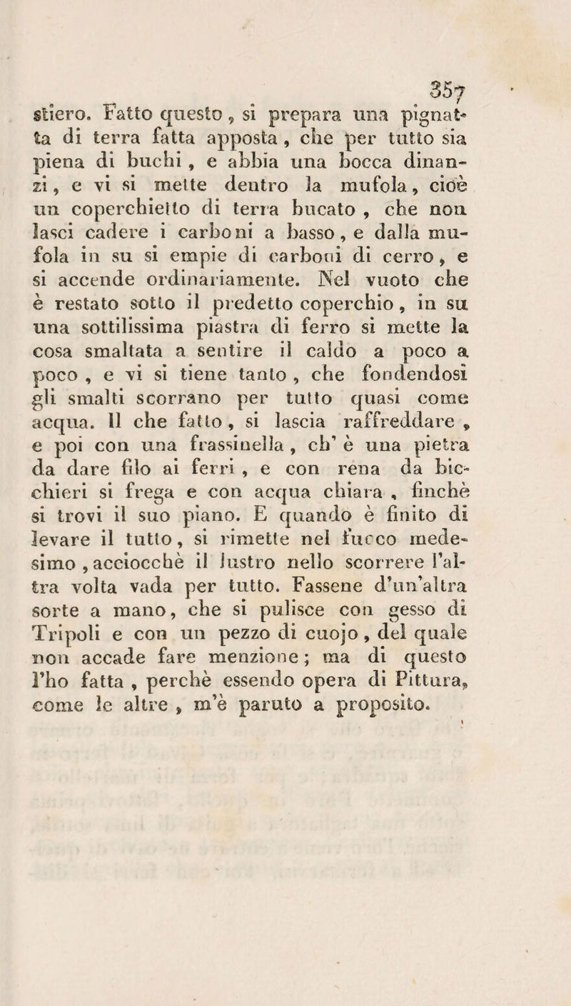 sliero. Fatto questo, si prepara una pignat* ta di terra fatta apposta , die per tutto sia piena di buchi , e abbia una bocca dinan¬ zi, e vi si mette dentro ]a mufola, cioè un coperchieUo di terra bucato , che non. lasci cadere i carboni a basso, e dalla mu¬ fola in su si empie di carboni di cerro &gt; e si accende ordinariamente. Nei vuoto che è restato sotto il pr edetto coperchio, in su una sottilissima piastra di ferro si mette la cosa smaltata a sentire il caldo a poco a pjoco , e vi si tiene tanto , che fondendosi gli smalti scorrano per tutto quasi come acqua. Il che fatto , si lascia raffreddare , e poi con una frassinella , eh’ è una pietra da dare filo al ferri , e con rena da bic¬ chieri si frega e con acqua chiara , finché si trovi il suo piano. E quando è finito di levare il tutto, si rimette nel fucco mede¬ simo , acciocché il lustro nello scorrere l’al¬ tra volta vada per tutto. Fassene d’iin’altra sorte a mano, che si pulisce con gesso di Tripoli e con un pezzo di cuojo, del quale non accade fare menzione ; ma di questo l’ho fatta , perchè essendo opera di Pittura^ come le altre , m’è parato a proposito.