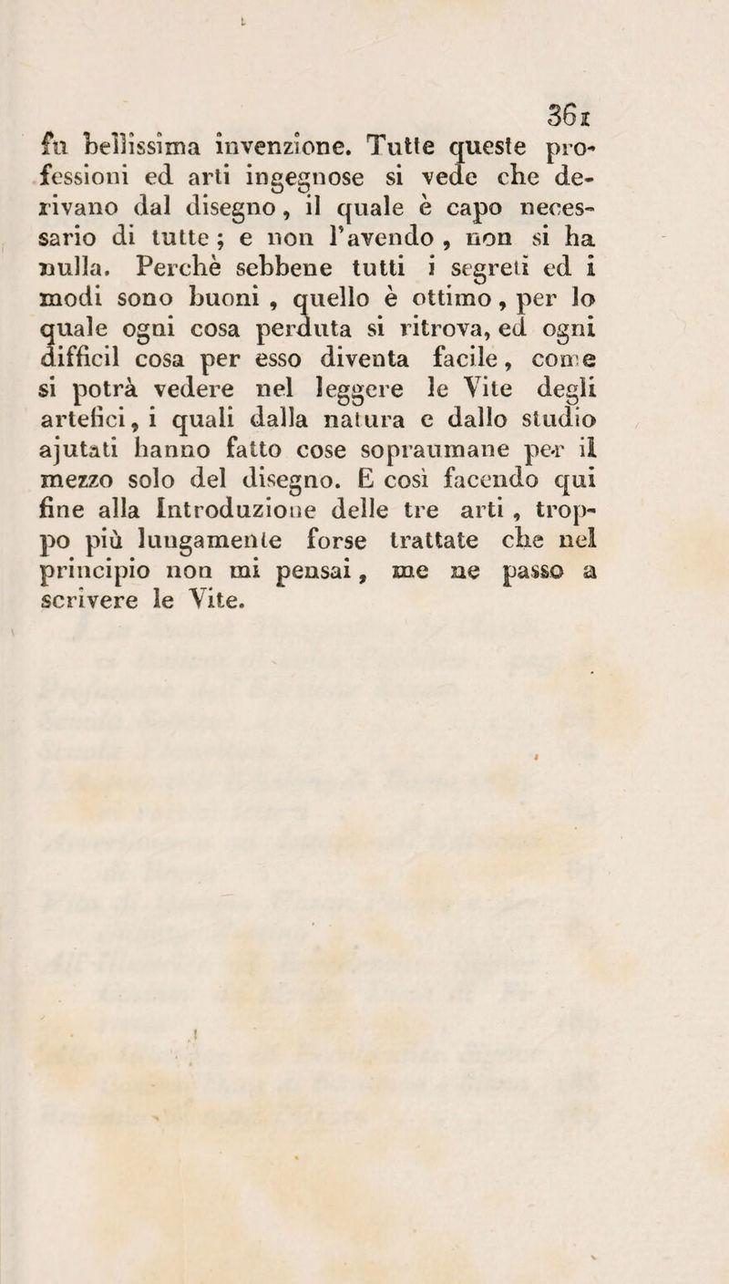 36 jc fu bellissima invenzione. Tutte queste pro¬ fessioni ed arti ingegnose si vede che de¬ rivano dal disegno, il quale è capo neces¬ sario di tutte ; e non Tavendo , non si ha nulla. Perchè sebbene tutti i segreti ed i modi sono buoni , quello è ottimo, per lo quale ogni cosa perduta si ritrova, ed ogni difficil cosa per esso diventa facile, con e si potrà vedere nel leggere le Vite degli artefici, i quali dalla natura c dallo studio ajutati hanno fatto cose sopraumane pe*r il mezzo solo del disegno. E così facendo qui fine alla Introduzione delle tre arti , trop¬ po più lungamente forse trattate che nei principio non mi pensai, me ne passo a scrivere le Vite. f !