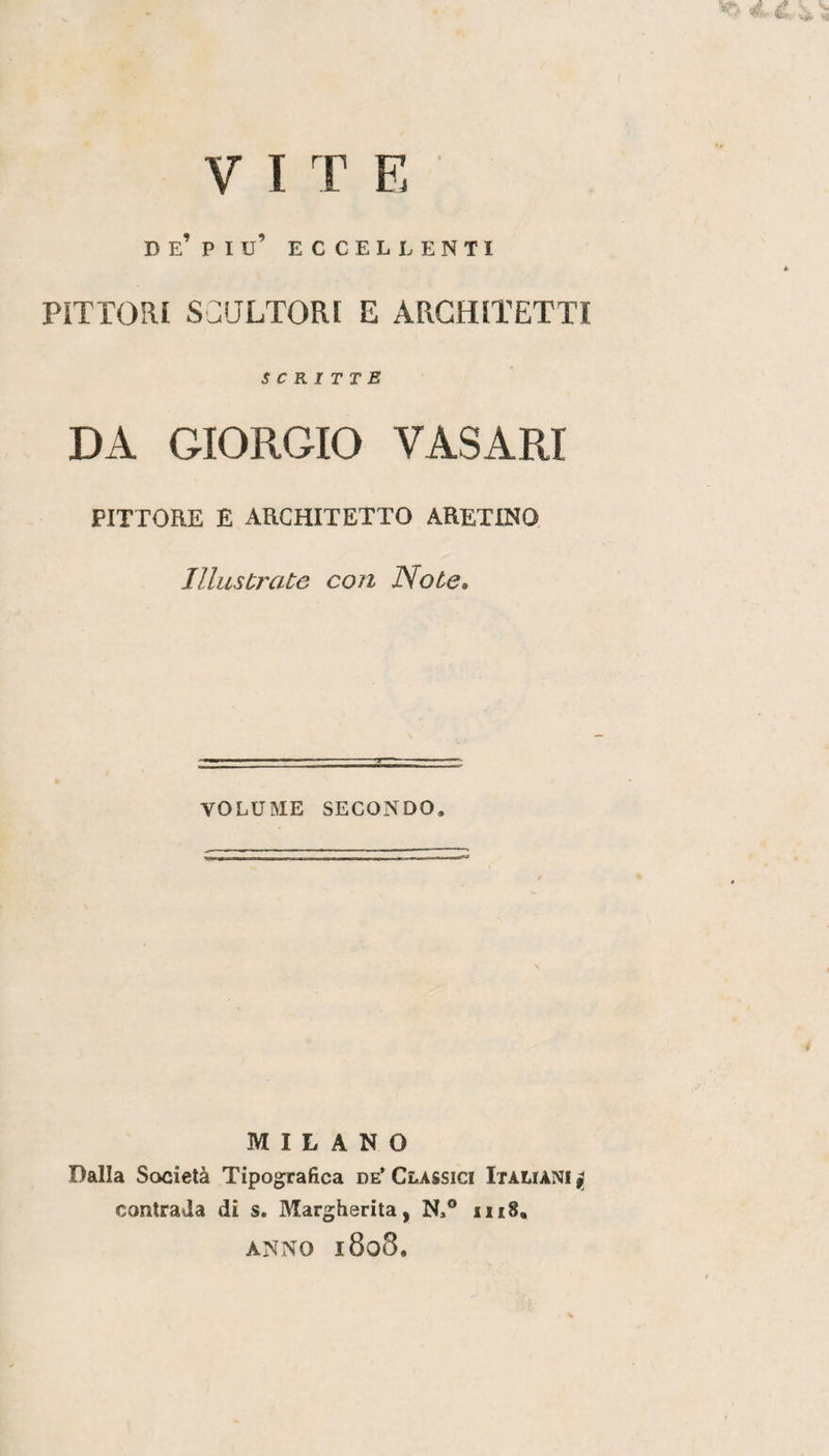 VITE D e’ P I u’ ECCELLENTI PITTORI SCaLTORI E ARCHITETTI scritte DA GIORGIO VASARI PITTORE E ARCHITETTO ARETINO Illustrate con Note, VOLUME SECONDO. MILANO Dalla Società Tipografica de* Classici Italiani ^ contrada di s. Margherita, N.® in8, ANNO 1808.