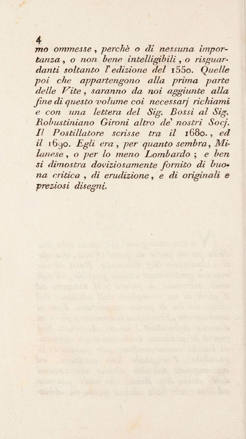 mo ammesse , perchè o di nessuna impor¬ tanza , o non bene intelligibili , o riguar¬ danti soltanto T edizione del i55o. Quelle poi che appartengono alla prima parte delle Vite , saranno da noi aggiunte alla fine di questo volume coi necessarj richiami e con una lettera del Sig. Bossi al Sig. Bobustiniano Gironi altro de nostri Socj. Il Postillatore scrisse tra il 1680. , ed il 1690. Egli era , per quanto sembra, MI lanese , o per lo meno Lombardo ; e ben si dimostra doviziosamente fornito di buo* na critica , di erudizione, e di originali e preziosi disegni\