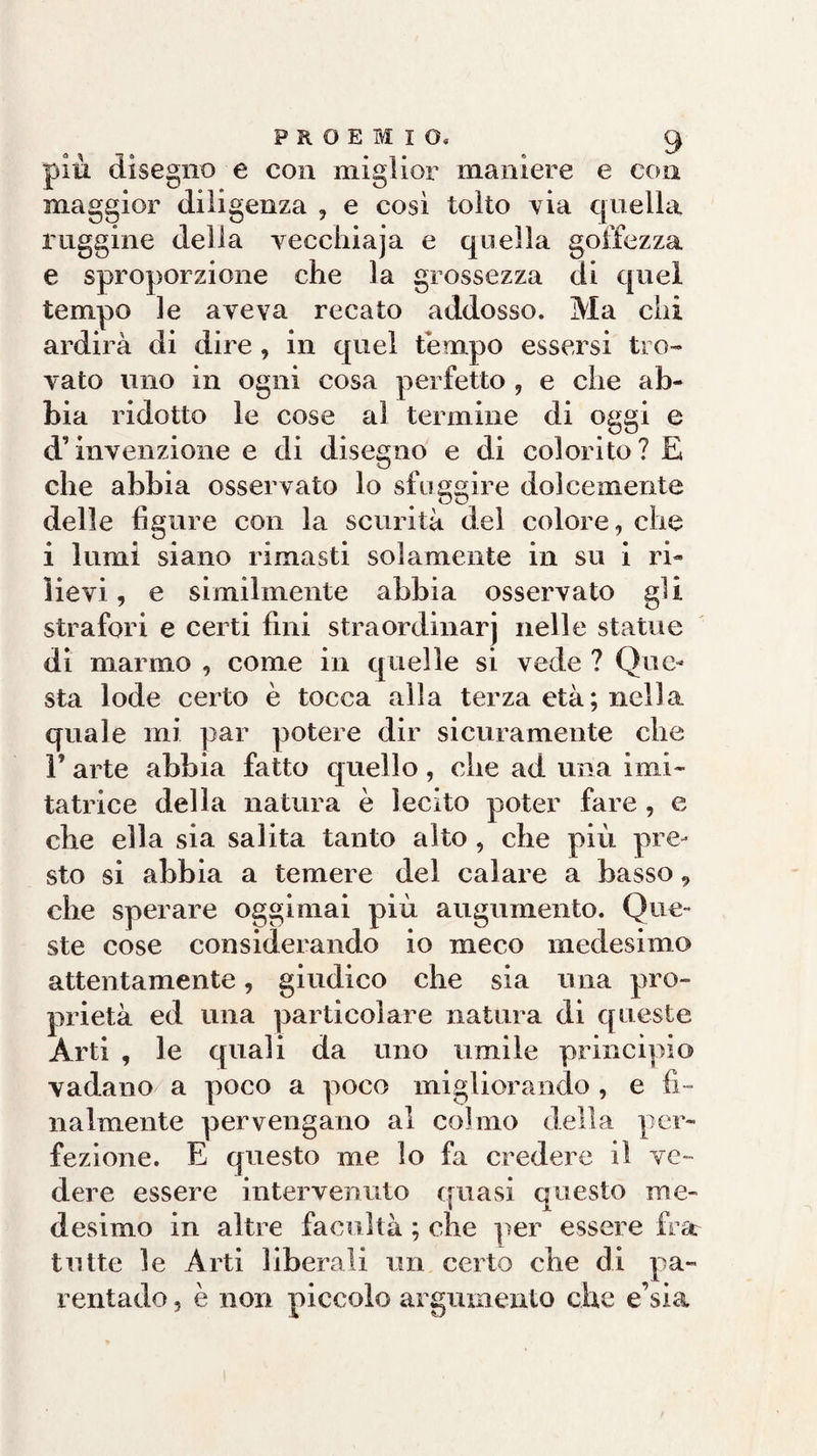 più disegno e con miglior maniere e con maggior diligenza , e così tolto via quella ruggine della vecchiaja e quella goffezza e sproporzione che la grossezza di quel tempo le aveva recato addosso. Ma chi ardirà di dire , in quel tempo essersi tro¬ vato uno in ogni cosa perfetto , e che ab¬ bia ridotto le cose al termine di oggi e d’invenzione e di disegno e di colorito? E che abbia osservato lo sfuggire dolcemente delle ligure con la scurità del colore, che i lumi siano rimasti solamente in su i ri¬ lievi , e similmente abbia osservato gli strafori e certi fini straordinarj nelle statue di marmo , come in quelle si vede ? Que¬ sta lode certo è tocca alla terza età; nella quale mi par potere dir sicuramente che F arte abbia fatto quello, die ad una imi¬ tatrice della natura è lecito poter fare, e che ella sia salita tanto alto , che più pre¬ sto si abbia a temere del calare a basso 9 che sperare oggi mai più augumento. Que¬ ste cose considerando io meco medesimo attentamente, giudico che sia una pro¬ prietà ed una particolare natura di queste Arti , le quali da uno umile principio vadano a poco a poco migliorando , e fi¬ nalmente pervengano al colmo della per¬ fezione. E questo me lo fa credere il ve¬ dere essere intervenuto quasi questo me¬ desimo in altre facoltà ; che per essere fra tutte le Arti liberali un certo che di pa¬ rentado , è non piccolo argumento che e’sia