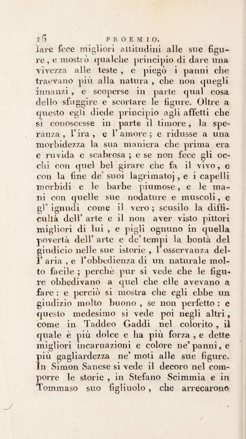 ì6 PROEMI Q, lare fece migliori attitudini alle sue figu¬ re , e mostrò qualche principio di dare una vivezza alle teste , e piegò i panni che traevano più alla natura , che non quegli innanzi , e scoperse in parte qual cosa dello sfuggire e scortare le figure. Oltre a questo egli diede principio agli affetti che si conoscesse in parte il timore, la spe¬ ranza , l’ira, e l’amore; e ridusse a una morbidezza la sua maniera che prima era e ruvida e scabrosa ; e se non fece gli oc¬ elli con quel bel girare che fa il vivo, e con la fine de suoi lagrimatoj , e i capelli morbidi e le barbe piumose, e le ma¬ ni con quelle sue uodature e muscoli, e gl’ ignudi come il vero ; scusilo la diffi¬ coltà dell’ arte e il non aver visto pittori migliori di lui , e pigli ognuno in quella povertà dell’arte e de’tempi la bontà del giudicio nelle sue istorie , l’osservanza deh 1’ aria , e l’obbedienza di un naturale mol¬ to facile ; perchè pur si vede che le tìgli* re obbedivano a quel che elle avevano a fare : e perciò si mostra che egli ebbe un giudizio molto buono , se non perfetto : e questo medesimo si vede poi negli altri, come in Taddeo Gaddi nel colorito , il quale è più dolce e ha più forza , e dette migliori incarnazioni e colore ne’panni, e più gagliardezza ne’ moti alle sue figure. In Simon Sanese si vede il decoro nel com¬ porre le storie , in Stefano Scimmia e in Tommaso suo figliuolo , che arrecarono