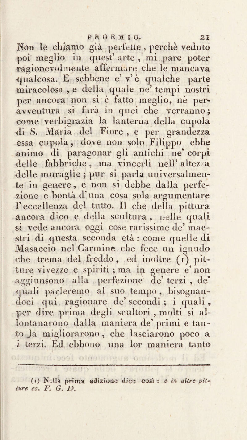 Non le chiamo già perfette, perchè veduto poi meglio in quest’ arte , mi pare poter ragionevolmente affermare che le mancava «qualcosa. E sebbene e’ v’è qualche parte miracolosa , e della quale ne’ tempi nostri per ancora non si è fatto meglio, nè per- avventura si farà in quei che verranno; come verbigrazia la lanterna della cupola di S. Maria del Fiore , e per grandezza essa cupola, dove non solo Filippo ebbe animo di paragonar gli antichi ne’ corpi delle fabbriche, ma vincerli nell’altezza delle muraglie ; pur si paria universalmen¬ te in genere, e non si debbe dalla perfe¬ zione e bontà d’.una cosa sola argomentare l’eccellenza del tutto. Il che della pittura ancora dico e della scultura , nelle quali si vede ancora oggi cose rarissime de’ mae¬ stri di questa seconda età : come quelle di Masaccio nel Carmine che fece un ignudo che trema del freddo , ed inoltre (i) pit¬ ture vivezze e spiriti ; ma in genere e’ non aggi 111150110 alla perfezione de’ terzi , de’ quali parleremo al suo tempo , bisognan¬ doci qui ragionare de’ secondi ; i quali , per dire prima degli scultori , molti si al¬ lontanarono dalla maniera de’ primi e tan¬ to Ja migliorarono , che lasciarono poco a i terzi. Ed ebbono una lor maniera tanto (r) Netta prima edizione dice così ; e in altre piu Cme ec, F. G. D.