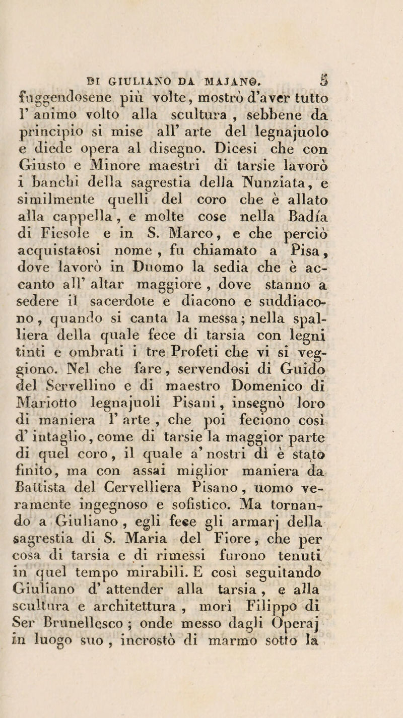 fuggendosene più volte, mostrò d’aver tutto 3’ animo volto alla scultura , sebbene da principio si mise all’ arte del legnajuolo e diede opera al disegno. Dicesi che con Giusto e Minore maestri di tarsie lavorò i banchi della sagrestia della Nunziata, e similmente quelli del coro che è allato alla cappella, e molte cose nella Badia di Fiesole e in S. Marco, e che perciò acquistatosi nome , fu chiamato a Pisa, dove lavorò in Duomo la sedia che è ac¬ canto all’ aitar maggiore , dove stanno a sedere il sacerdote e diacono e suddiaco¬ no, quando si canta la messa; nella spal¬ liera della quale fece di tarsia con legni tinti e ombrati i tre Profeti che vi si veg- giono. Nel che fare , servendosi di Guido del Servellino e di maestro Domenico di Marìofcto legnajuoli Pisani, insegnò loro di maniera 1’ arte , che poi feciono cosi d’intaglio, come di tarsie la maggior parte di quel coro, il quale a’ nostri dì è stato finito, ma con assai miglior maniera da Battista del Cervelli era Pisano , uomo ve¬ ramente ingegnoso e sofistico. Ma tornan¬ do a Giuliano , egli fece gli armarj della sagrestia di S. Maria del Fiore, che per cosa di tarsia e di rimessi furono tenuti in quel tempo mirabili. E cosi seguitando Giuliano d’ attender alla tarsia, e alla scultura e architettura , morì Filippo di Ser Brunellesco ; onde messo dagli Operaj in luogo suo , incrostò di marmo sotto la