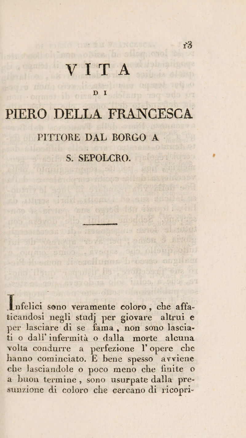VITA D I PIERO DELLA FRANCESCA PITTORE DAL BORGO A S. SEPOLCRO. Xnfelici sono veramente coloro , che affa¬ ticandosi negli studj per giovare altrui e per lasciare di se fama , non sono lascia¬ ti o dall’ infermità o dalla morte alcuna volta condurre a perfezione l’opere che hanno cominciato. E bene spesso avviene che lasciandole o poco meno che finite o a buon termine , sono usurpate dalla pre¬ sunzione di coloro che cercano di ricopri-