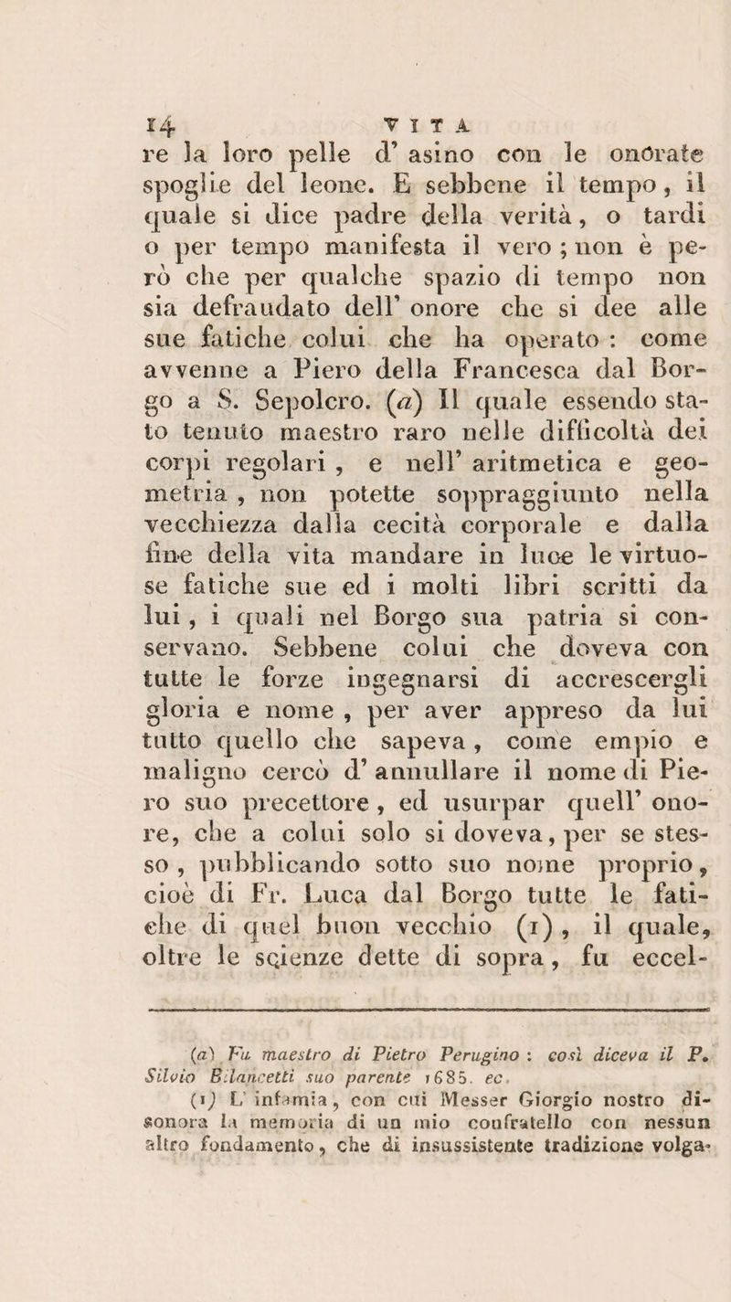re la loro pelle d’ asino con le onorate spoglie del leone. E sebbene il tempo, il quale si dice padre della verità, o tardi o per tempo manifesta il vero ; non è pe¬ rò che per qualche spazio di tempo non sia defraudato dell’ onore che si dee alle sue fatiche colui che ha operato : come avvenne a Piero della Francesca dal Bor¬ go a S. Sepolcro, (a) Il quale essendo sta¬ to tenuto maestro raro nelle difhcoltà dei corpi regolari , e nell’ aritmetica e geo¬ metria , non potette soppraggiunto nella vecchiezza dalla cecità corporale e dalla line della vita mandare in luce le virtuo¬ se fatiche sue ed i molti libri scritti da lui, i quali nel Borgo sua patria si con¬ servano. Sebbene colui che doveva con tutte le forze ingegnarsi di accrescergli gloria e nome , per aver appreso da lui tutto quello che sapeva, come empio e maligno cercò d’annullare il nome di Pie¬ ro suo precettore , ed usurpar quell’ ono¬ re, che a colui solo si doveva, per se stes¬ so , pubblicando sotto suo nome proprio, cioè di Fr. Luca dal Borgo tutte le fati¬ che di quel buon vecchio (i) , il quale, oltre le scienze dette di sopra , fu eccel- * (*) (a) Fu maestro di Pietro Perugino : così diceva il P. Silvio B.laureiti suo parente t 6 8 5. ec. (*) L infamia, con cui Messer Giorgio nostro di¬ sonora la memoria di un mio confratello con nessun altro fondamento, che di insussistente tradizione volga-