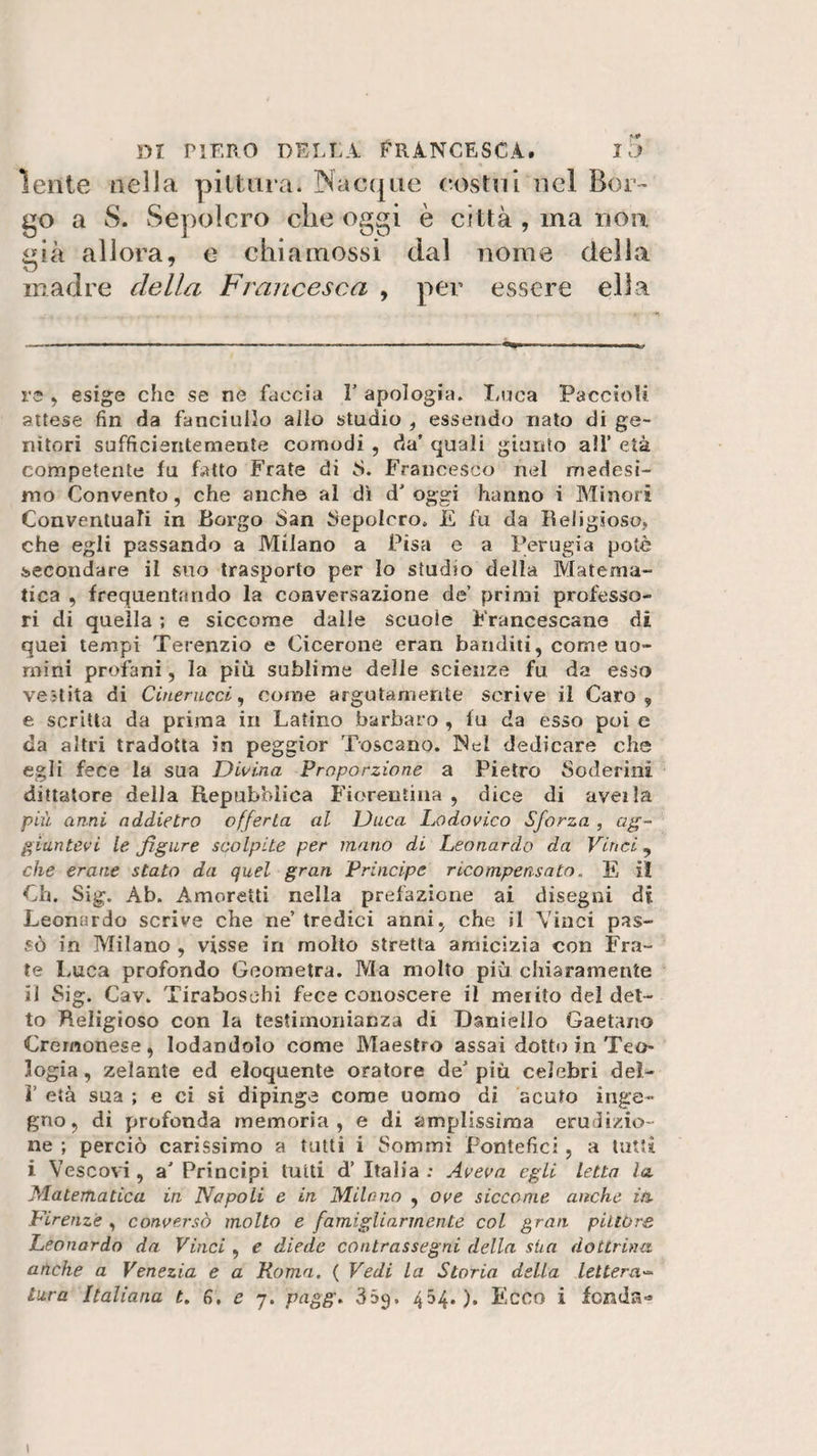 lente nella pittura. Nacque (costui nel Bor¬ go a S. Sepolcro che oggi è città , ma non. &lt;iià allora, e chiainossi dal nome della v5 madre della Francesca , per essere ella re , esige che se ne faccia V apologia. Luca Paccioli attese fin da fanciullo allo studio , essendo nato di ge¬ nitori sufficientemente comodi , da’ quali giunto alì’ età competente fu fatto Frate di S. Francesco nel medesi¬ mo Convento, che anche al dì d’ oggi hanno i Minori Conventuali in Borgo San Sepolcro» E fu da Religioso, che egli passando a Milano a Pisa e a Perugia potè secondare il suo trasporto per lo studio della Matema¬ tica , frequentando la conversazione de’ primi professo¬ ri di quella ; e siccome dalie scuole Francescane di quei tempi Terenzio e Cicerone erari banditi, come uo¬ mini profani, la più sublime delle scienze fu da esso vestita di Cinerueci, come argutamente scrive il Caro, e scritta da prima in Latino barbaro , fu da esso poi c da altri tradotta in peggior Toscano. Nel dedicare che egli fece la sua Divina Proporzione a Pietro Soderini dittatore della Repubblica Fiorentina , dice di avella più anni addietro offerta al Duca Lodovico Sforza , ag¬ giuntevi le figure scolpite per mano di Leonardo da Vinci, che erane stato da quel gran Principe ricompensato. E iì Ch. Sig. Ab. Amoretti nella prefazione ai disegni di Leonardo scrive che ne’ tredici anni, che il Vinci pas¬ sò in Milano , visse in molto stretta amicizia con Fra¬ te Luca profondo Geometra. Ma molto più chiaramente il Sig. Cav. Tiraboschi fece conoscere il merito del det¬ to Religioso con la testimonianza di Daniello Gaetano Cremonese, lodandolo come Maestro assai dotto in Teo&gt; logia, zelante ed eloquente oratore de&gt; più celebri del- V età sua ; e ci si dipinge come uomo di acuto inge¬ gno, di profonda memoria, e di amplissima erudizio¬ ne ; perciò carissimo a tutti i Sommi Pontefici, a tutti i Vescovi, a’ Principi tutti d’ Italia ; Aveva egli letta la Matematica in Napoli e in Milano , ove siccome anche in Firenze , conversò molto e famigliar mente col gran pillò re. Leonardo da Vinci , e diede contrassegni della stia dottrina, anche a Venezia e a Roma. ( Vedi la Storia della lettera¬ tura Italiana t. 6. e 7. pagg. 359. 454.). Ecco i fenda-* 1