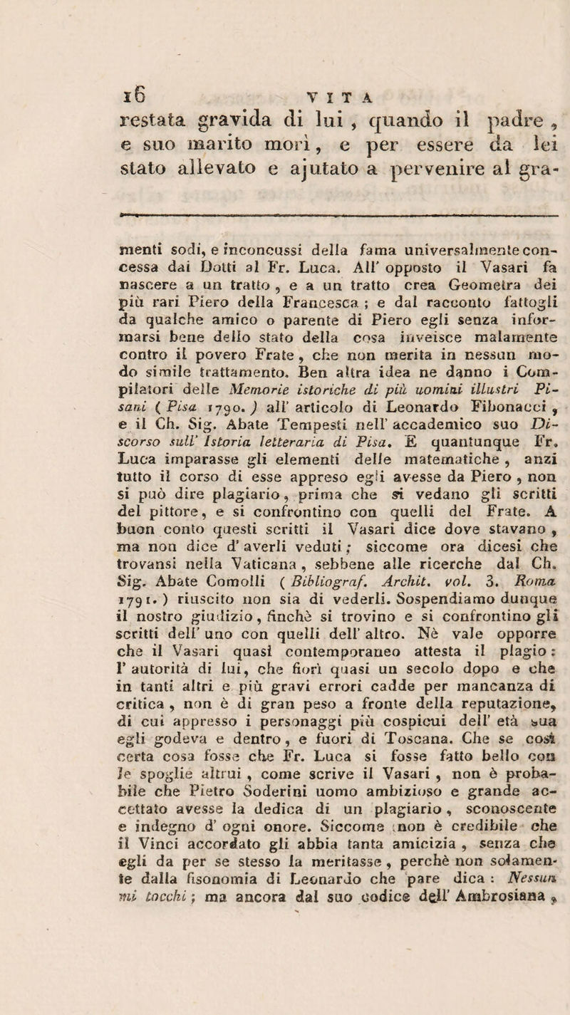 restata gravida di lui , quando il padre , e suo marito morì, e per essere da lei stato allevato e ajutato a pervenire al gira¬ menti sodi, e inconcussi della fama universalmente con¬ cessa dai Dotti al Fr. Luca. AH' opposto il Vasari fa nascere a un tratto , e a un tratto crea Geometra dei più rari Piero della Francesca ; e dal racconto fattogli da qualche amico o parente di Piero egli senza infor¬ marsi bene delio stato della cosa inveisce malamente contro il povero Frate, che non merita in nessun mo¬ do simile trattamento. Ben altra idea ne danno i Com¬ pilatori delle Memorie istoriche di più uomini illustri Pi¬ sani (Pisa ?7qo. ) all’articolo di Leonardo Fibonacci, e il Ch. Sig. Abate Tempesti nell’ accademico suo Di¬ scorso sull’ Istoria letteraria di Pisa. E quantunque Fr. Luca imparasse gli elementi delle matematiche , anzi tutto il corso di esse appreso egli avesse da Piero , non si può dire plagiario, prima che si vedano gli scritti del pittore, e si confrontino con quelli del Frate. A buon conto questi scritti il Vasari dice dove stavano, ma non dice d’averli veduti; siccome ora dicesi che trovansi nella Vaticana , sebbene alle ricerche dal Ch. Sig. Abate Comoìli ( Bibliograf. Architi voi. 3. Roma 1791.) riuscito non sia di vederli. Sospendiamo dunque il nostro giudizio, finché si trovino e si confrontinogli scritti dell’ uno con quelli dell’ altro. Nè vale opporre che il Vasari quasi contemporaneo attesta il plagio : P autorità di lui, che fiorì quasi un secolo dopo e ohe in tanti altri e più gravi errori cadde per mancanza di critica , non è di gran peso a fronte della reputazione, di cut appresso i personaggi più cospicui dell’ età bua egli godeva e dentro, e fuori di Toscana. Che se così certa cosa fosse che Fr. Luca si fosse fatto bello con ]e spoglie altrui , come scrive il Vasari , non è proba¬ bile che Pietro Soderini uomo ambizioso e grande ac¬ cettato avesse la dedica di un plagiario, sconoscente e indegno d’ ogni onore. Siccome ;non è credibile che il Vinci accordato gli abbia tanta amicizia , senza che egli da per se stesso la meritasse , perchè non solamen¬ te dalla fisonomia di Leonardo che pare dica : Nessun mi tocchi ; ma ancora dal suo codice dell’ Ambrosiana «