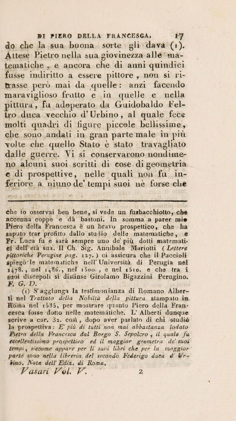 do che la sua buona sorte gli dava (i). Attese Pietro nella sua giovinezza alle ma¬ tematiche s e ancora che di anni quindici fosse indiritto a essere pittore , non si ri¬ trasse però mai da quelle : anzi facendo maraviglioso frutto e in quelle e nella pittura , fu adoperato da Guidobaldo Fel¬ tro duca vecchio d’Urbino, al quale fece molti quadri di figure piccole bellissime, che sono andati in gran parte male in più volte che quello Stato è stato travagliato dalle guerre. Vi si conservarono nondime¬ no alcuni suoi scritti di cose di geometria c di prospettive, nelle quali non fu in¬ feriore a niuno de’ tempi suoi nè forse che che io osservai ben bene, si vede un fufbacchiotto, che accenna coppe e dà bastoni. In somma a parer mie Piero della Francesca è un bravo prospettico, che ha saputo trar profitto dallo sturiio delle matematiche, e Fr. L uca fu e sarà sempre uno de’ più dotti matemati¬ ci dell’ età sua. Il Ch. £&gt;ig. Annibale Mariotti ( Lettere pittoriche Perugine pag. 127. ) ci assicura che il Paccioli spiesjò'le matematiche nell’Università di Perugia nel 1478., nel ii,8b\, nel i5oo. , e nel s5io. e che tra i suoi discepoli si distinse Girolamo Bigazzini Perugino. F. G. D. (i) S’ aggiunga la testimonianza di Romano Alber¬ ti nel Trattato delia Nobiltà della pittura stampato in Roma nel 1585% per mostrare quanto Piero della Fran¬ cesca fosse dotto nelle matemàtiche. L’ Alberti dunque scrive a car. 32. così , dopo aver parlato di chi studiò la prospettiva ; E' più di tutti non mai abbastanza lodato Pietro della Francesca dal Borgo S. Sepolcro , il quale fa eccellentissimo prospettivo ed il maggior geometra de' suoi tempi, siccome appare per li suoi libri che per la maggior parte sono nella libreria del secondo Federigo duca £ Wr~ Uno. Nota dell’ Ediz. di Roma, Vasari VqL V, 2