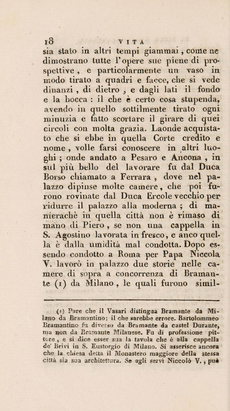sia stato in altri tempi giammai, come ne dimostrano tutte l’opere sue piene di pro¬ spettive , e particolarmente un vaso in modo tirato a quadri e facce, che si vede dinanzi , di dietro e dagli lati il fondo e la Locca : il che è certo cosa stupenda, avendo in quello sottilmente tirato ogni minuzia e fatto scortare il girare di quei circoli con molta grazia. Laonde acquista¬ to che si ebbe in quella Corte credito e nome , volle farsi conoscere in altri luo- ghi ; onde andato a Pesaro e Ancona , in sul più bello del lavorare fu dal Duca Borso chiamato a Ferrara , dove nel pa¬ lazzo dipinse molte camere, che poi fu¬ rono rovinate dal Duca Ercole vecchio per ridurre il palazzo alla moderna ; di ma- nierachè in quella città non è rimaso di mano di Piero , se non una cappella in S. Agostino lavorata in fresco, e anco quel¬ la è dalla umidità mal condotta. Dopo es¬ sendo condotto a Roma per Papa Niccola V. lavorò in palazzo due storie nelle ca¬ mere di sopra a concorrenza di Braman¬ te (i) da Milano , le quali furono simil- (i) Pare che il Vasari distingua Bramante da Mi¬ lano da Bramantino; il che sarebbe errore. Bartolommeo Bramantino fa diverso da Bramante da castel Durante, ma non da Bramante Milanese. Fu di professione pit¬ tore , e si dice esser sua la tavola che è alla cappella de’ Brivi in S. Eustorgio di Milano. Si asserisce ancora che la chiesa detta il Monastero maggiore della stessa città sia sua architettura. Se egli servi Niccolò V., puè