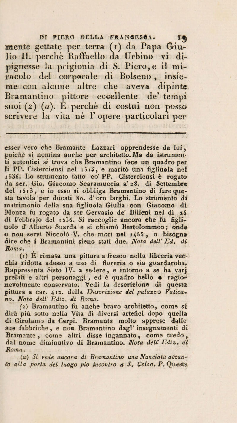 mente gettate per terra (i) eia Papa Giu¬ lio II. perchè Puiffaello da Urbino vi di» pignesse la prigionia di S. Piero, e il mi¬ racolo del corporale di Bolseno , insie¬ me con alcune altre che aveva dipinte Bramanti no pittore eccellente de’ tempi suoi (2) (r/). E perchè di costui non posso scrivere la vita nè F opere particolari per esser vero che Bramante Lazzari apprendesse da lui, poiché si nomina anche per architetto. Ma da istrumen- ti autentici si trova che Bramantino fece un quadro per li PP. Cisterciensi nel i5i3, e maritò una figliuola nel j536. Lo strumento fatto co’PP. Cisterciensi è rogato da ser. Gio. Giacomo Scaramuccia a’ 28. di Settembre del i5i3, e in esso si obbliga Bramantino di fare que¬ sta tavola per ducati 80. d’ oro larghi. Lo strumento di matrimonio della sua figliuola Giulia con Giacomo di Monza fu rogato da ser Gervasio de’ Billeni nel di 2S di Febbrajo del * 536. Si raccoglie aucora che fu figli¬ uolo d’ Alberto Suarda e si chiamò Bartolommeo ; onde o non servì Niccolò V. che morì nel 1455 , o bisogna dire che i Bramantini siano stati due. Nota dell’ Ed, di Roma, (1) È rimasa una pittura a fresco nella libreria vec¬ chia ridotta adesso a uso di floreria o sia guardaroba. Rappresenta Sisto IV. a sedere, e intorno a se ha varj prelati e altri personaggi , ed è quadro bello • ragio¬ nevolmente conservato. Vedi la descrizione di questa pittura a car. 412. della Descrizione del palazzo Vatica¬ no. Nota dell' Ediz. di Roma. (z) Bramantino fu anche bravo architetto, come si dirà più sotto nella Vita di diversi artefici dopo quella di Girolamo da Carpi. Bramante molto apprese dalle sue fabbriche, e non Bramantino dagl’insegnamenti di Bramante , come altri disse ingannato, come credo, dal nome diminutivo di Bramantino. Nota dell’ Ediz. di Roma. (a) Si vede ancora di Bramantino una Nunciata accan¬ ito alla porta del luogo pio incontro a S. Celso. P. Questa