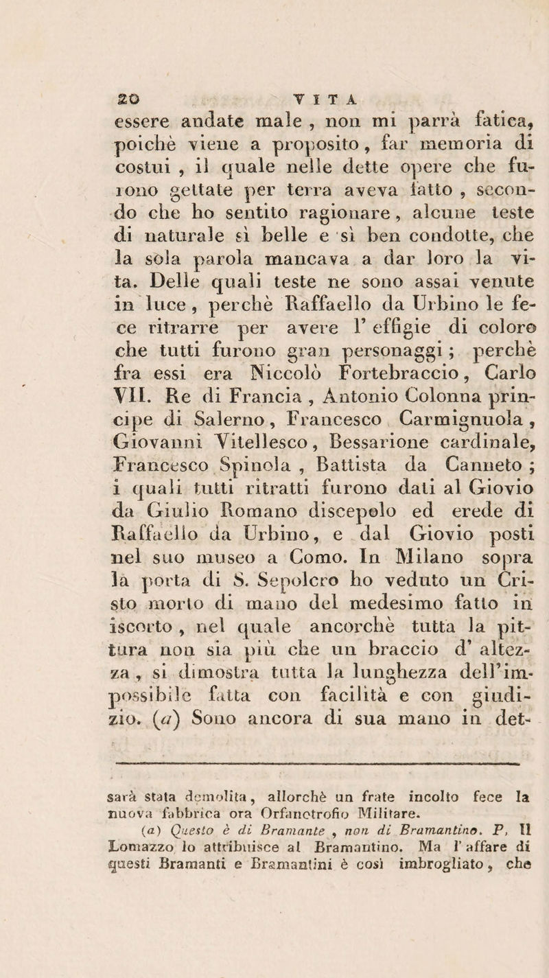 essere andate male , non mi parrà fatica* poiché viene a proposito, far memoria di costui , il quale nelle dette opere che fu¬ rono gettate per terra aveva fatto , secon¬ do che ho sentito ragionare, alcune teste di naturale sì belle e sì ben condotte, che la sola parola mancava a dar loro la vi¬ ta. Delle quali teste ne sono assai venute in luce , perchè Raffaello da Urbino le fe¬ ce ritrarre per avere 1’ effigie di coloro che tutti furono gran personaggi ; perchè fra essi era Niccolò Fortebraccio, Carlo VII. Re di Francia , Antonio Colonna prin¬ cipe di Salerno, Francesco Carmignuola , Giovanni Vitellesco, Bessarione cardinale, Francesco Spinola , Battista da Canneto ; i quali tutti ritratti furono dati al Giovio da Giulio Romano discepolo ed erede di Raffaello da Urbino, e dal Giovio posti nel suo museo a Como. In Milano sopra la porta di S. Sepolcro ho veduto un Cri¬ sto morto di mano del medesimo fatto in iscorto , nel quale ancorché tutta la pit¬ tura non sia più che un braccio d’ altez¬ za , si dimostra tutta la lunghezza dell’im¬ possibile fatta con facilità e con giudi¬ zio. (c/) Sono ancora di sua mano in det- sarà stata demolita, allorché un frate incolto fece la nuova fabbrica ora Orfanotrofio Militare. (a) Questo è di Bramante , non di Bramantino. P, Il Lomazzo lo attribuisce al Bramantino. Ma l’affare di questi Bramanti e Bramantini è cosi imbrogliato, che
