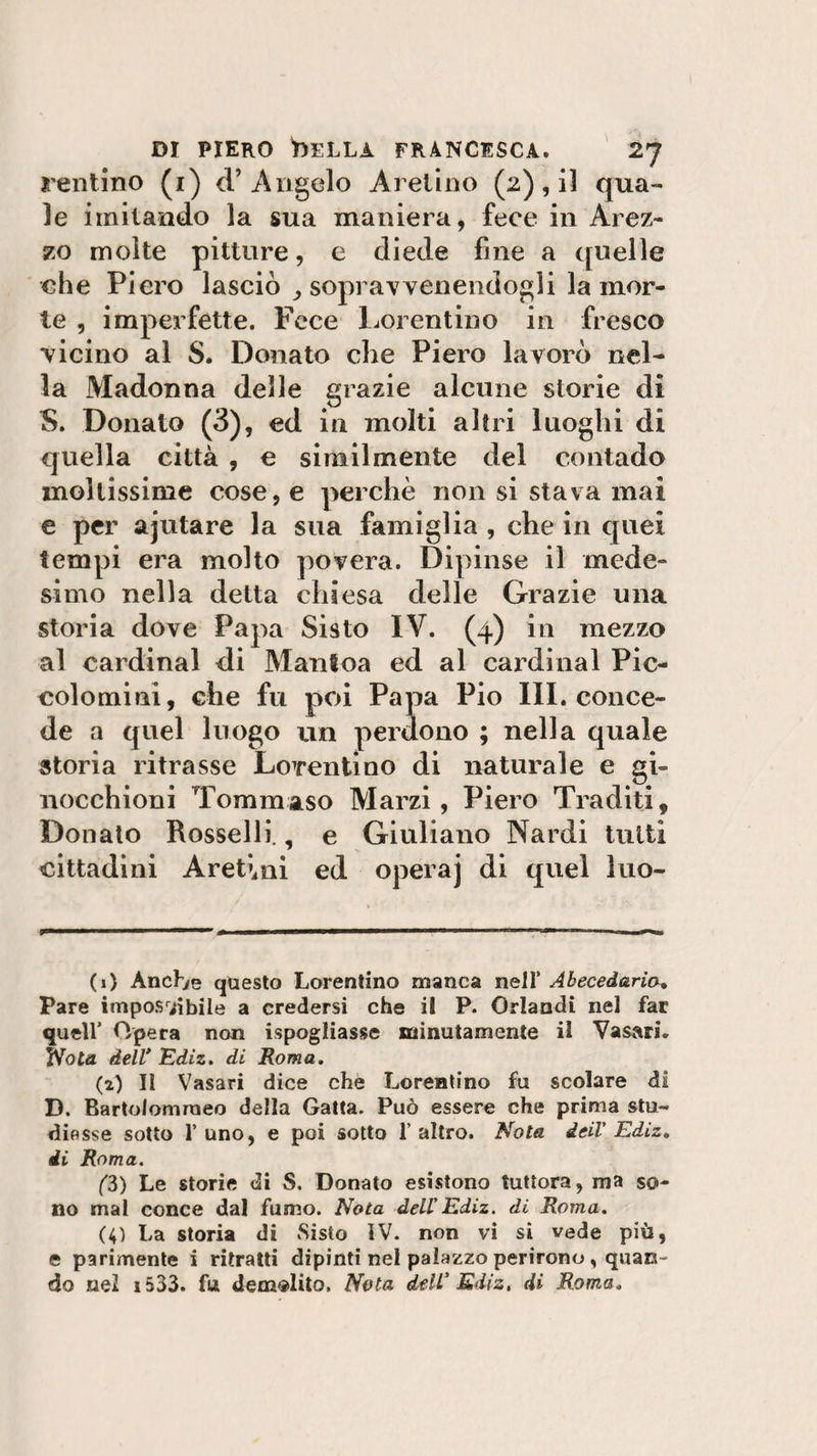Tentino (i) d’ Angelo Aretino (2), il qua¬ le imitando la sua maniera, fece in Arez¬ zo molte pitture, e diede fine a quelle che Piero lasciò sopravvenendogli la mor¬ te , imperfette. Fece Lorentino in fresco vicino al S. Donato che Piero lavorò nel¬ la Madonna delle grazie alcune storie di S. Donato (3), ed in molti altri luoghi di quella città , e similmente del contado moltissime cose, e perchè non si stava mai e per ajutare la sua famiglia , che in quei tempi era molto povera. Dipinse il mede¬ simo nella detta chiesa delle Grazie una storia dove Papa Sisto IV. (4) in mezzo al Cardinal di Manioa ed al Cardinal Pic- colomini, che fu poi Papa Pio III. conce¬ de a quel luogo un perdono ; nella quale storia ritrasse LoTentino di naturale e gi¬ nocchioni Tommaso Marzi, Piero Traditi, Donato Rosselli., e Giuliano Nardi tutti cittadini Aretini ed opera] di quel luo- (1) Anch/e questo Lorentino manca nell’ Abeced&amp;rio» Pare impossìbile a credersi che il P. Orlandi nel far quell' Opera non ^spogliasse minutamente il Vasari, fVota dell* Ediz. di Roma. (2) Il Vasari dice che Lorentino fu scolare di D. Bartolomraeo della Gatta. Può essere che prima stu¬ diasse sotto l’uno, e poi sotto l’altro. Nota deil' Ediz. di Roma. (3) Le storie di S. Donato esistono tuttora, ma so¬ no mal conce dal fumo. Nota dell'Ediz. di Roma. (4) La storia di Sisto ÌV. non vi si vede più, e parimente i ritratti dipinti nel palazzo perirono , quan¬ do nel 1533. fu demolito. Nota dell' Ediz. di Roma.