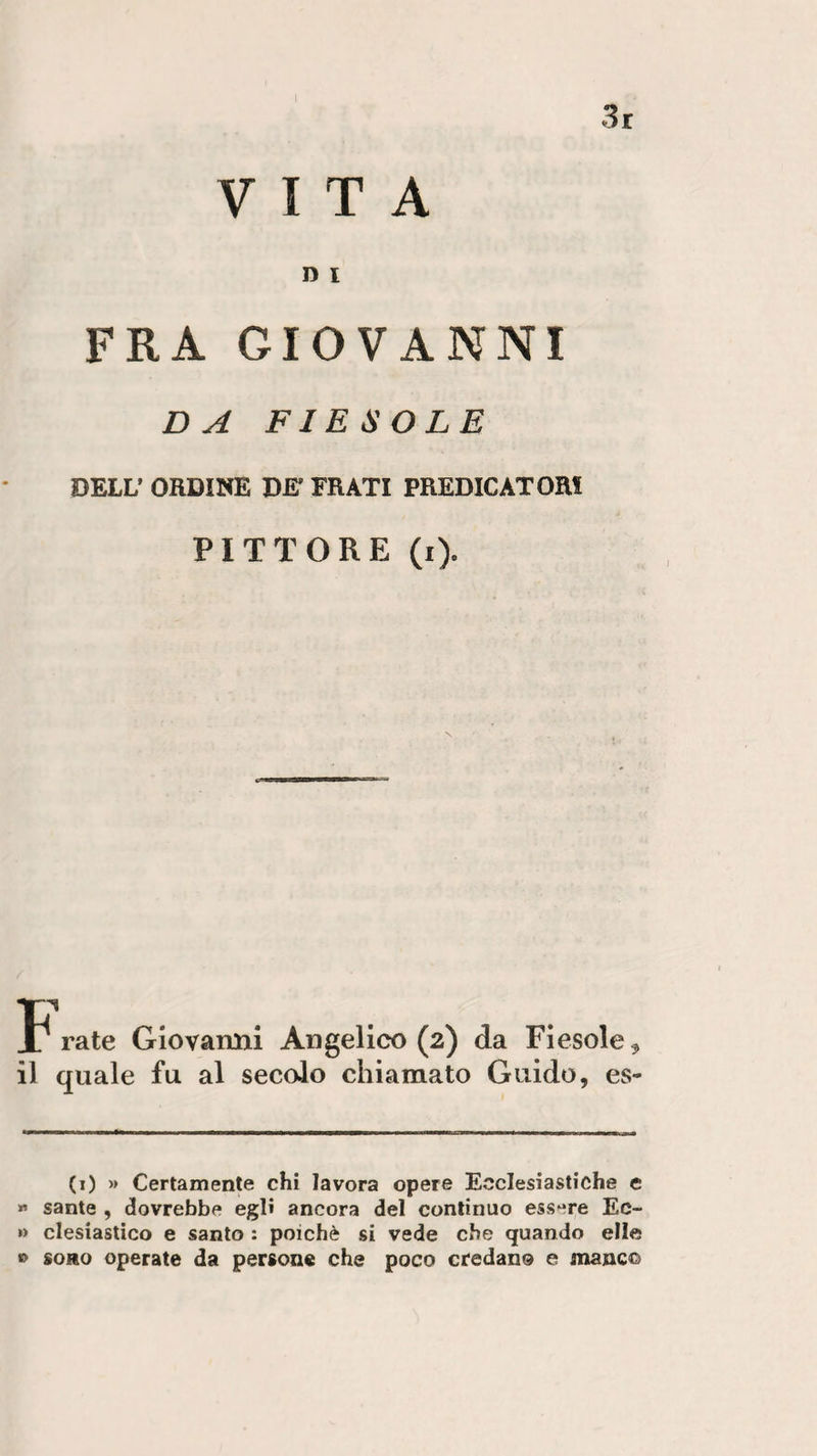3r VITA D i FRA GIOVANNI DA FIESOLE DELL’ ORDINE BE’ FRATI PREDICATORI PITTORE (i). frate Giovarmi Angelico (2) da Fiesole ^ il quale fu al secolo chiamato Guido, es¬ co » Certamente chi lavora opere Ecclesiastiche e » sante , dovrebbe egli ancora del continuo essere Ec- »» clesiastico e santo : poiché si vede che quando elle © sono operate da persone che poco credano e mane©