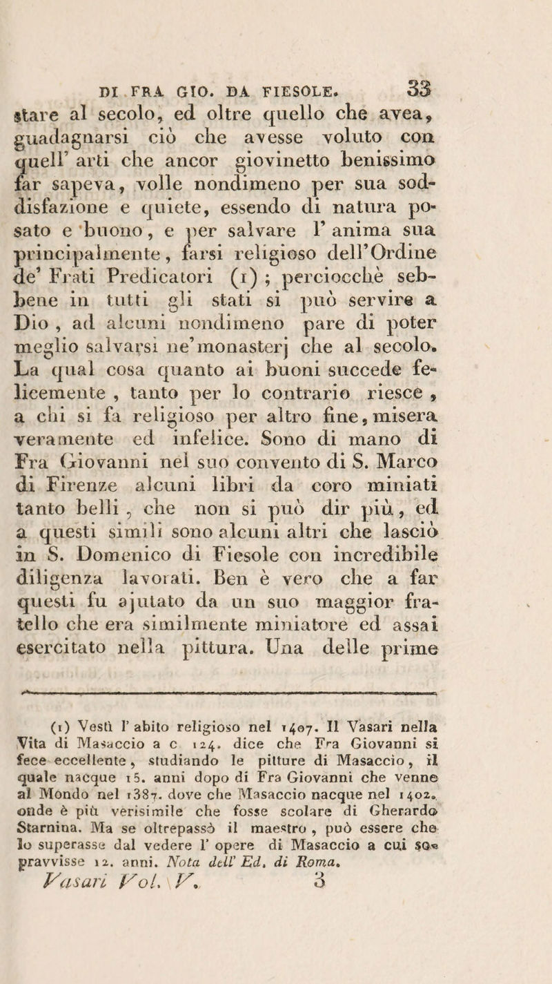 stare al secolo, ed oltre quello die avea, guadagnarsi ciò che a\esse voluto con queir arti che ancor giovinetto benissimo far sapeva, volle nondimeno per sua sod¬ disfazione e quiete, essendo di natura po¬ sato e 'buono, e per salvare 1’ anima sua principalmente, farsi religioso deH’Ordine de’ Frati Predicatori (i) ; perciocché seb¬ bene in tutti gli stati si può servire a Dio , ad alcuni nondimeno pare di poter meglio salvarsi ne’monasterj che al secolo. La qual cosa quanto ai buoni succede fe¬ licemente , tanto per lo contrario riesce , a chi si fa religioso per altro fine, misera veramente ed infelice. Sono di mano di Fra Giovanni nel suo convento di S. Marco di Firenze alcuni libri da coro miniati tanto belli , che non si può dir più, ed a questi simili sono alcuni altri che lasciò in S. Domenico di Fiesole con incredibile diligenza lavorati. Ben è vero che a far questi fu ajutato da un suo maggior fra¬ tello che era similmente miniatore ed assai esercitato nella pittura. Una delle prime i»V.ib, „,i , H ■ ————fc*———■ ■ nmi riiii , i m ——i imi ■ » fin» Mina——— (i) Vestì l’abito religioso nel 1407. Il Vasari nella Vita di Masaccio a c 124. dice che Fra Giovanni si fece eccellente, studiando le pitture di Masaccìo, il quale nacque i5. anni dopo di Fra Giovanni che venne al Mondo nel i38t. dove che Masaccio nacque nel 1402. onde è più verisimile che fosse scolare di Gherardo Starnina. Ma se oltrepassò il maestro , può essere che lo superasse dal vedere 1’ opere di Masaccio a cui so« jpravvisse 12. anni. Nota dell' Ed. di Roma. Vasari Voi,' V, 3