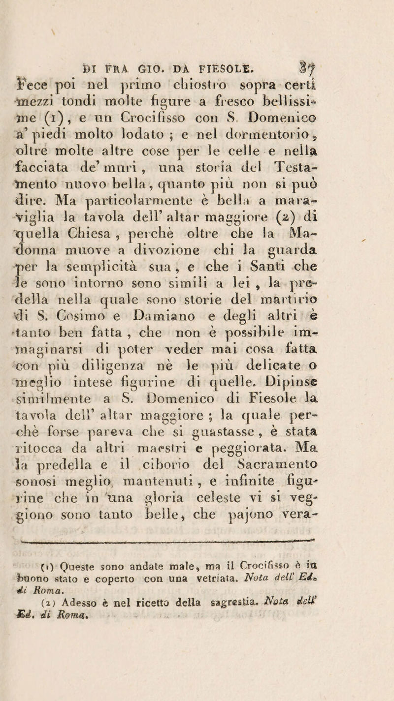fece poi nel primo chiostro sopra certi mezzi tondi molte figure a fresco bellissi¬ me (i), e un Crocifìsso con S Domenico a’piedi molto lodato; e nel dormentorio* oltre molte altre cose per le celle e nella facciata de’ muri , una storia del Testa¬ mento nuovo bella, quanto più non si può dire. Ma particolarmente è bella a mara¬ viglia la tavola dell’ aitar maggiore (2) di quella Chiesa , perchè oltre che la Ma¬ donna muove a divozione chi la guarda per la semplicità sua , e che i Santi che le sono intorno sono simili a lei , la pre¬ della nella quale sono storie del martirio di S. Cosimo e Damiano e degli altri è tanto ben fatta , che non è possibile im¬ maginatasi di poter veder mai cosa fatta con più diligenza nè le più delicate o meglio intese figurine di quelle. Dipinse similmente a S. Domenico di Fiesole la tavola dell’ aitar maggiore ; la quale per¬ chè forse pareva che si guastasse , è stata ritocca da altri maestri e peggiorata. Ma la predella e il ciborio del Sacramento sonosi meglio mantenuti, e infinite fìgm* line che in una gloria celeste vi si veg^ gioito sono tanto belle &gt; die pajono vera¬ ci) Queste sono andate mate, ma il Crocifisso è io, fmeno stato e coperto con una vetriata. Nota deli' Edà di Roma. (2) Adesso è nel ricetto della sagrestia. Nota deH* Ed. di Roma. -