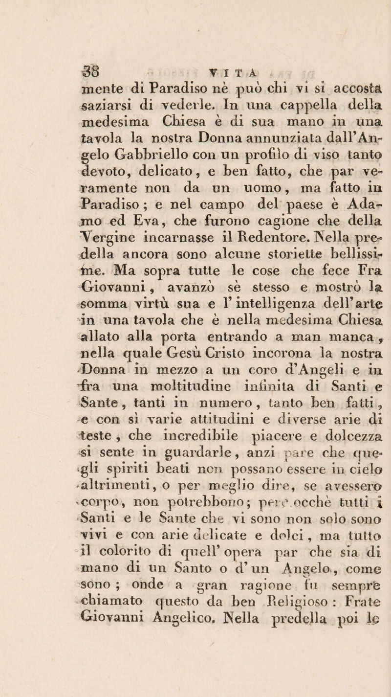 mente di Paradiso nè può chi vi si accosta saziarsi di vederle. In una cappella della medesima Chiesa è di sua mano in una tavola la nostra Donna annunziata dall’An¬ gelo Gabhriello con un profilo di viso tanto devoto, delicato, e ben fatto, che par ve- rumente non da un uomo, ma fatto in Paradiso ; e nel campo del paese è Ada¬ mo ed Èva, che furono cagione che della Vergine incarnasse il Redentore. Velia pre¬ della ancora sono alcune storiette bellissi- ine. Ma sopra tutte le cose che fece Fra Giovanni, avanzò sè stesso e mostrò la somma virtù sua e V intelligenza dell’arte in una tavola che è nella medesima Chiesa allato alla porta entrando a man manca , nella quale Gesù Cristo incorona la nostra Donna in mezzo a un coro d’Angeli e in fra una moltitudine infinita di Santi e Sante , tanti in numero , tanto ben fatti, e con sì varie attitudini e diverse arie di teste , che incredibile piacere e dolcezza si sente in guardarle, anzi pare che que¬ gli spiriti beati non possano essere in cielo altrimenti, o per meglio dire, se avessero corpo, non polrebbono; pere occhè tutti ì Santi e le Sante che vi sono non solo sono vivi e con arie delicate e dolci, ma tutto il colorito di quell’opera par che sia di mano di un Santo o d’un Angelo , come sono ; onde a gran ragione fu sempre chiamato questo da ben Religioso : Frate Giovanni Angelico. Velia predella poi le