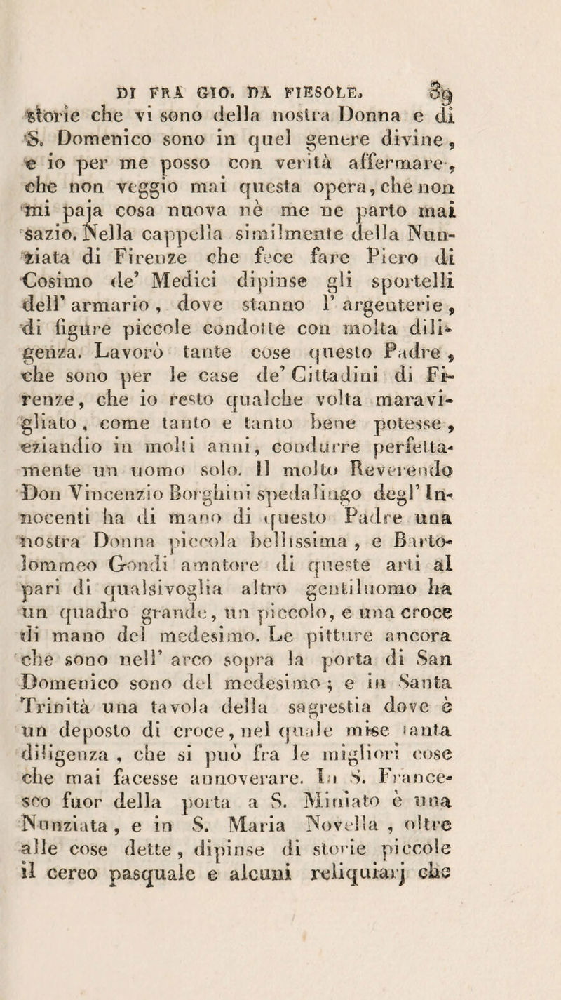 storie che vi sono della nostra Donna e di «. Domenico sono in quel genere divine , e io per me posso con verità affermare-, che non veggio mai questa opera, che non mi paia cosa nuova nè me uè parto mai rsazio. Nella cappella similmente della Nun¬ ziata di Firenze che fece fare Piero di Cosimo de’ Medici dipinse gli sportelli dell’ armario , dove stanno F argenterie , di figure piccole condotte con molta dili* genza. Lavorò tante cose questo Padre 5 che sono per le case de’ Cittadini di Fi¬ renze, che io resto qualche volta maravi¬ gliato , come tanto e tanto bene potesse , eziandio in molti anni, condurre perfetta¬ mente un uomo solo. Il molto Reverendo Don Vincenzio Borghi ni speda li ago degl’ ln^ nocenti ha di mano di questo Patire una nostra Donna piccola bellissima , e Barto- lommeo Grondi amatore di queste arti al pari di qualsivoglia altro gentiluomo Ira un quadro grande, un 'piccolo, e una croce di mano dei medesimo. Le pitture ancora che sono nell’ arco sopra la porta di San Domenico sono del medesimo ; e in Santa Trinità una tavola della sagrestia dove è un deposto di croce, nel quale mise tanta diligenza , che si può fra le migliori cose che mai facesse annoverare. Li S. France¬ sco fuor della porta a S. Miniato è una Nunziata , e in S. Maria Novella , oltre alle cose dette, dipinse di storie piccole il cereo pasquale e alcuni reliquiarj che